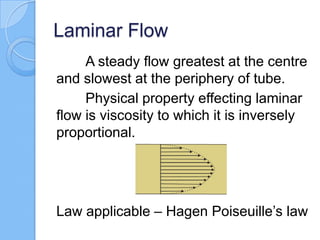 Laminar Flow
A steady flow greatest at the centre
and slowest at the periphery of tube.
Physical property effecting laminar
flow is viscosity to which it is inversely
proportional.
Law applicable – Hagen Poiseuille’s law
 