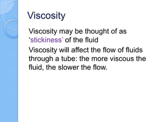 Viscosity
Viscosity may be thought of as
‘stickiness’ of the fluid
Viscosity will affect the flow of fluids
through a tube: the more viscous the
fluid, the slower the flow.
 