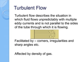 Turbulent Flow
Turbulent flow describes the situation in
which fluid flows unpredictably with multiple
eddy currents and is not parallel to the sides
of the tube through which it is flowing.
Facilitated by – corners, irregularities and
sharp angles etc.
Affected by density of gas.
 