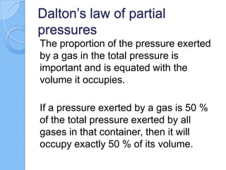 Dalton’s law of partial
pressures
The proportion of the pressure exerted
by a gas in the total pressure is
important and is equated with the
volume it occupies.
If a pressure exerted by a gas is 50 %
of the total pressure exerted by all
gases in that container, then it will
occupy exactly 50 % of its volume.
 