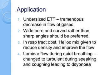 Application
1. Undersized ETT – tremendous
decrease in flow of gases
2. Wide bore and curved rather than
sharp angles should be preferred.
3. In resp tract obst, Heliox mix given to
reduce density and improve the flow
4. Laminar flow during quiet breathing –
changed to turbulent during speaking
and coughing leading to dsypnoea
 