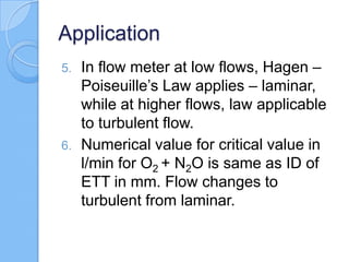 Application
5. In flow meter at low flows, Hagen –
Poiseuille’s Law applies – laminar,
while at higher flows, law applicable
to turbulent flow.
6. Numerical value for critical value in
l/min for O2 + N2O is same as ID of
ETT in mm. Flow changes to
turbulent from laminar.
 