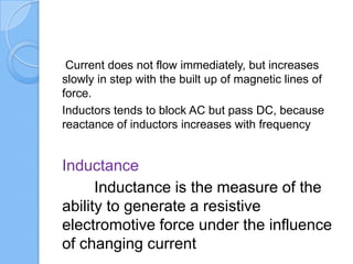 Current does not flow immediately, but increases
slowly in step with the built up of magnetic lines of
force.
Inductors tends to block AC but pass DC, because
reactance of inductors increases with frequency
Inductance
Inductance is the measure of the
ability to generate a resistive
electromotive force under the influence
of changing current
 