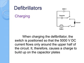 Defibrillators
Charging
When charging the defibrillator, the
switch is positioned so that the 5000 V DC
current flows only around the upper half of
the circuit. It, therefore, causes a charge to
build up on the capacitor plates
 