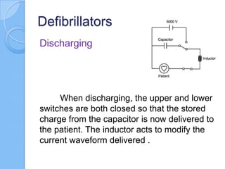 Defibrillators
Discharging
When discharging, the upper and lower
switches are both closed so that the stored
charge from the capacitor is now delivered to
the patient. The inductor acts to modify the
current waveform delivered .
 