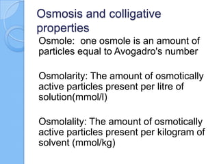Osmosis and colligative
properties
Osmole: one osmole is an amount of
particles equal to Avogadro's number
Osmolarity: The amount of osmotically
active particles present per litre of
solution(mmol/l)
Osmolality: The amount of osmotically
active particles present per kilogram of
solvent (mmol/kg)
 