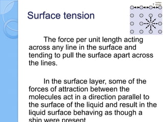 Surface tension
The force per unit length acting
across any line in the surface and
tending to pull the surface apart across
the lines.
In the surface layer, some of the
forces of attraction between the
molecules act in a direction parallel to
the surface of the liquid and result in the
liquid surface behaving as though a
 