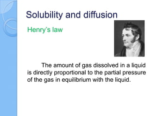 Solubility and diffusion
Henry’s law
The amount of gas dissolved in a liquid
is directly proportional to the partial pressure
of the gas in equilibrium with the liquid.
 
