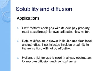 Solubility and diffusion
Applications:
1. Flow meters: each gas with its own phy property
must pass through its own calibrated flow meter.
2. Rate of diffusion is slower in liquids and thus local
anaesthetics, if not injected in close proximity to
the nerve fibre will not be effective.
3. Helium, a lighter gas is used in airway obstruction
to improve diffusion and gas exchange
 