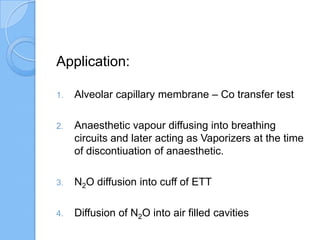Application:
1. Alveolar capillary membrane – Co transfer test
2. Anaesthetic vapour diffusing into breathing
circuits and later acting as Vaporizers at the time
of discontiuation of anaesthetic.
3. N2O diffusion into cuff of ETT
4. Diffusion of N2O into air filled cavities
 
