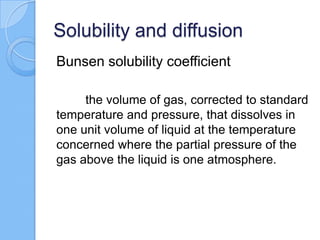 Solubility and diffusion
Bunsen solubility coefficient
the volume of gas, corrected to standard
temperature and pressure, that dissolves in
one unit volume of liquid at the temperature
concerned where the partial pressure of the
gas above the liquid is one atmosphere.
 