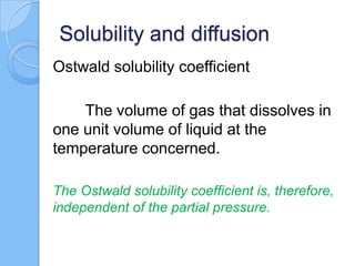 Solubility and diffusion
Ostwald solubility coefficient
The volume of gas that dissolves in
one unit volume of liquid at the
temperature concerned.
The Ostwald solubility coefficient is, therefore,
independent of the partial pressure.
 