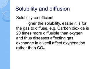 Solubility and diffusion
Solubility co-efficient
Higher the solubility, easier it is for
the gas to diffuse, e.g. Carbon dioxide is
20 times more diffusible than oxygen
and thus diseases affecting gas
exchange in alveoli affect oxygenation
rather than CO2
 