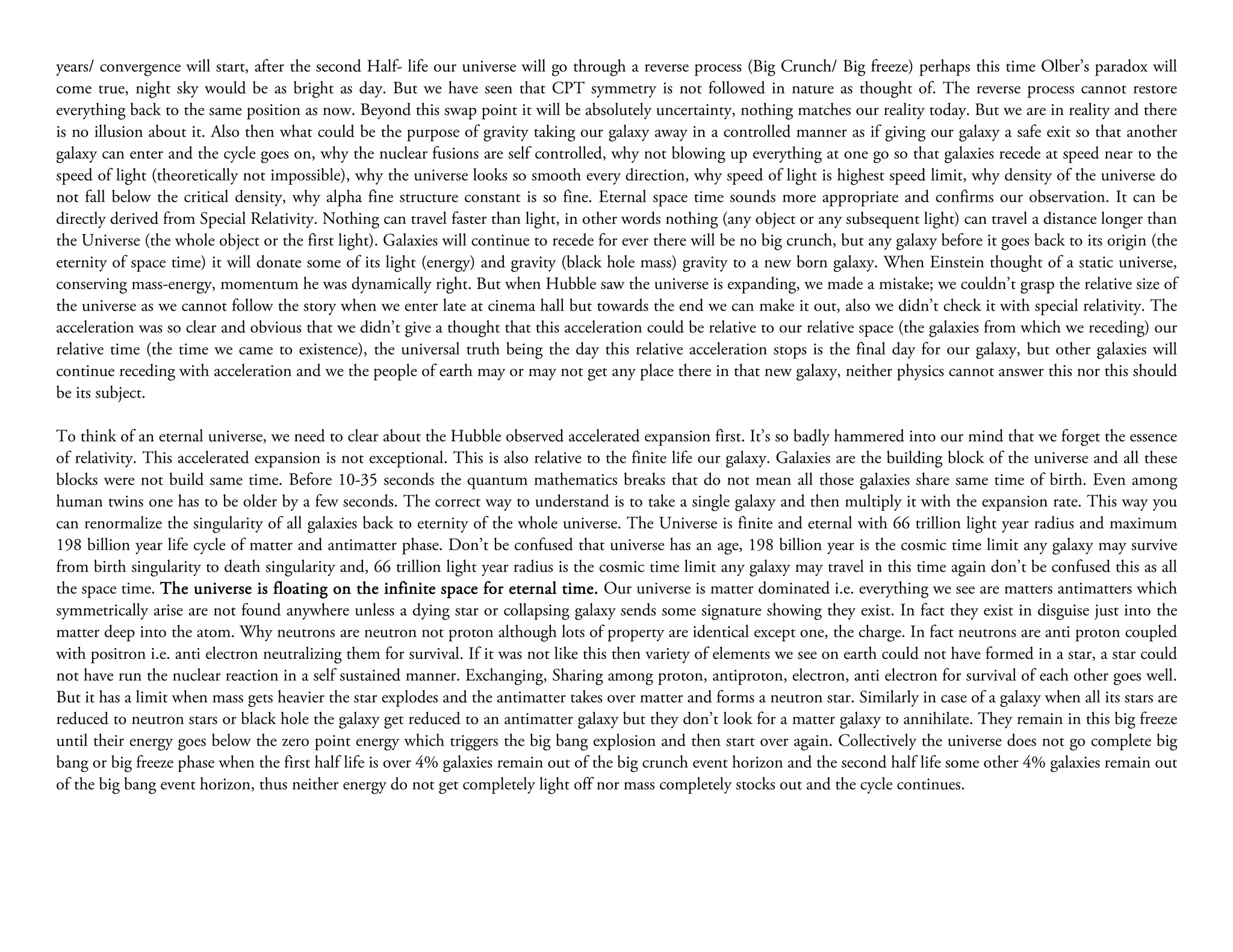 years/ convergence will start, after the second Half- life our universe will go through a reverse process (Big Crunch/ Big freeze) perhaps this time Olber’s paradox will
come true, night sky would be as bright as day. But we have seen that CPT symmetry is not followed in nature as thought of. The reverse process cannot restore
everything back to the same position as now. Beyond this swap point it will be absolutely uncertainty, nothing matches our reality today. But we are in reality and there
is no illusion about it. Also then what could be the purpose of gravity taking our galaxy away in a controlled manner as if giving our galaxy a safe exit so that another
galaxy can enter and the cycle goes on, why the nuclear fusions are self controlled, why not blowing up everything at one go so that galaxies recede at speed near to the
speed of light (theoretically not impossible), why the universe looks so smooth every direction, why speed of light is highest speed limit, why density of the universe do
not fall below the critical density, why alpha fine structure constant is so fine. Eternal space time sounds more appropriate and confirms our observation. It can be
directly derived from Special Relativity. Nothing can travel faster than light, in other words nothing (any object or any subsequent light) can travel a distance longer than
the Universe (the whole object or the first light). Galaxies will continue to recede for ever there will be no big crunch, but any galaxy before it goes back to its origin (the
eternity of space time) it will donate some of its light (energy) and gravity (black hole mass) gravity to a new born galaxy. When Einstein thought of a static universe,
conserving mass-energy, momentum he was dynamically right. But when Hubble saw the universe is expanding, we made a mistake; we couldn’t grasp the relative size of
the universe as we cannot follow the story when we enter late at cinema hall but towards the end we can make it out, also we didn’t check it with special relativity. The
acceleration was so clear and obvious that we didn’t give a thought that this acceleration could be relative to our relative space (the galaxies from which we receding) our
relative time (the time we came to existence), the universal truth being the day this relative acceleration stops is the final day for our galaxy, but other galaxies will
continue receding with acceleration and we the people of earth may or may not get any place there in that new galaxy, neither physics cannot answer this nor this should
be its subject.

To think of an eternal universe, we need to clear about the Hubble observed accelerated expansion first. It’s so badly hammered into our mind that we forget the essence
of relativity. This accelerated expansion is not exceptional. This is also relative to the finite life our galaxy. Galaxies are the building block of the universe and all these
blocks were not build same time. Before 10-35 seconds the quantum mathematics breaks that do not mean all those galaxies share same time of birth. Even among
human twins one has to be older by a few seconds. The correct way to understand is to take a single galaxy and then multiply it with the expansion rate. This way you
can renormalize the singularity of all galaxies back to eternity of the whole universe. The Universe is finite and eternal with 66 trillion light year radius and maximum
198 billion year life cycle of matter and antimatter phase. Don’t be confused that universe has an age, 198 billion year is the cosmic time limit any galaxy may survive
from birth singularity to death singularity and, 66 trillion light year radius is the cosmic time limit any galaxy may travel in this time again don’t be confused this as all
the space time. The universe is floating on the infinite space for eternal time. Our universe is matter dominated i.e. everything we see are matters antimatters which
symmetrically arise are not found anywhere unless a dying star or collapsing galaxy sends some signature showing they exist. In fact they exist in disguise just into the
matter deep into the atom. Why neutrons are neutron not proton although lots of property are identical except one, the charge. In fact neutrons are anti proton coupled
with positron i.e. anti electron neutralizing them for survival. If it was not like this then variety of elements we see on earth could not have formed in a star, a star could
not have run the nuclear reaction in a self sustained manner. Exchanging, Sharing among proton, antiproton, electron, anti electron for survival of each other goes well.
But it has a limit when mass gets heavier the star explodes and the antimatter takes over matter and forms a neutron star. Similarly in case of a galaxy when all its stars are
reduced to neutron stars or black hole the galaxy get reduced to an antimatter galaxy but they don’t look for a matter galaxy to annihilate. They remain in this big freeze
until their energy goes below the zero point energy which triggers the big bang explosion and then start over again. Collectively the universe does not go complete big
bang or big freeze phase when the first half life is over 4% galaxies remain out of the big crunch event horizon and the second half life some other 4% galaxies remain out
of the big bang event horizon, thus neither energy do not get completely light off nor mass completely stocks out and the cycle continues.
 