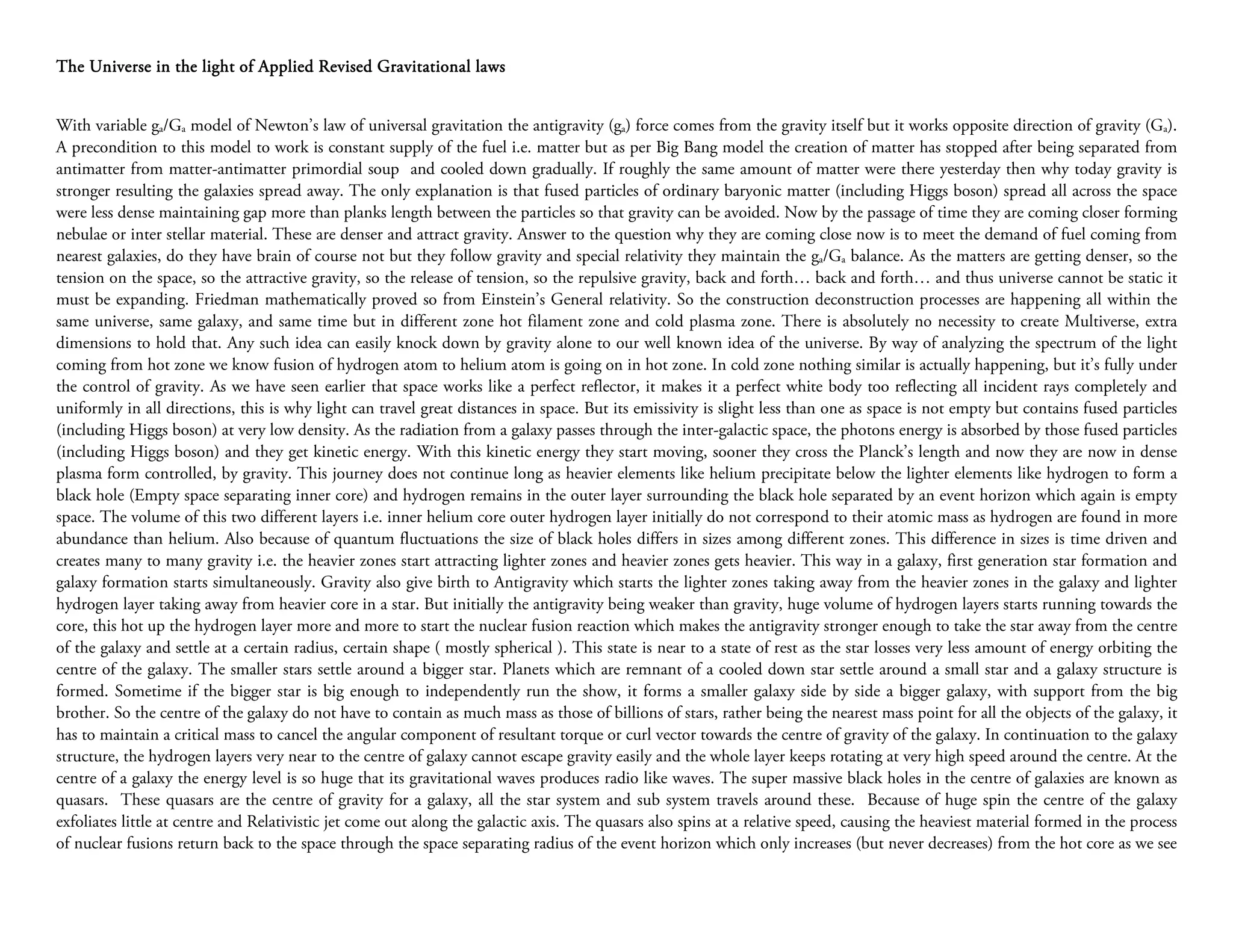 The Universe in the light of Applied Revised Gravitational laws


With variable ga/Ga model of Newton’s law of universal gravitation the antigravity (ga) force comes from the gravity itself but it works opposite direction of gravity (Ga).
A precondition to this model to work is constant supply of the fuel i.e. matter but as per Big Bang model the creation of matter has stopped after being separated from
antimatter from matter-antimatter primordial soup and cooled down gradually. If roughly the same amount of matter were there yesterday then why today gravity is
stronger resulting the galaxies spread away. The only explanation is that fused particles of ordinary baryonic matter (including Higgs boson) spread all across the space
were less dense maintaining gap more than planks length between the particles so that gravity can be avoided. Now by the passage of time they are coming closer forming
nebulae or inter stellar material. These are denser and attract gravity. Answer to the question why they are coming close now is to meet the demand of fuel coming from
nearest galaxies, do they have brain of course not but they follow gravity and special relativity they maintain the ga/Ga balance. As the matters are getting denser, so the
tension on the space, so the attractive gravity, so the release of tension, so the repulsive gravity, back and forth… back and forth… and thus universe cannot be static it
must be expanding. Friedman mathematically proved so from Einstein’s General relativity. So the construction deconstruction processes are happening all within the
same universe, same galaxy, and same time but in different zone hot filament zone and cold plasma zone. There is absolutely no necessity to create Multiverse, extra
dimensions to hold that. Any such idea can easily knock down by gravity alone to our well known idea of the universe. By way of analyzing the spectrum of the light
coming from hot zone we know fusion of hydrogen atom to helium atom is going on in hot zone. In cold zone nothing similar is actually happening, but it’s fully under
the control of gravity. As we have seen earlier that space works like a perfect reflector, it makes it a perfect white body too reflecting all incident rays completely and
uniformly in all directions, this is why light can travel great distances in space. But its emissivity is slight less than one as space is not empty but contains fused particles
(including Higgs boson) at very low density. As the radiation from a galaxy passes through the inter-galactic space, the photons energy is absorbed by those fused particles
(including Higgs boson) and they get kinetic energy. With this kinetic energy they start moving, sooner they cross the Planck’s length and now they are now in dense
plasma form controlled, by gravity. This journey does not continue long as heavier elements like helium precipitate below the lighter elements like hydrogen to form a
black hole (Empty space separating inner core) and hydrogen remains in the outer layer surrounding the black hole separated by an event horizon which again is empty
space. The volume of this two different layers i.e. inner helium core outer hydrogen layer initially do not correspond to their atomic mass as hydrogen are found in more
abundance than helium. Also because of quantum fluctuations the size of black holes differs in sizes among different zones. This difference in sizes is time driven and
creates many to many gravity i.e. the heavier zones start attracting lighter zones and heavier zones gets heavier. This way in a galaxy, first generation star formation and
galaxy formation starts simultaneously. Gravity also give birth to Antigravity which starts the lighter zones taking away from the heavier zones in the galaxy and lighter
hydrogen layer taking away from heavier core in a star. But initially the antigravity being weaker than gravity, huge volume of hydrogen layers starts running towards the
core, this hot up the hydrogen layer more and more to start the nuclear fusion reaction which makes the antigravity stronger enough to take the star away from the centre
of the galaxy and settle at a certain radius, certain shape ( mostly spherical ). This state is near to a state of rest as the star losses very less amount of energy orbiting the
centre of the galaxy. The smaller stars settle around a bigger star. Planets which are remnant of a cooled down star settle around a small star and a galaxy structure is
formed. Sometime if the bigger star is big enough to independently run the show, it forms a smaller galaxy side by side a bigger galaxy, with support from the big
brother. So the centre of the galaxy do not have to contain as much mass as those of billions of stars, rather being the nearest mass point for all the objects of the galaxy, it
has to maintain a critical mass to cancel the angular component of resultant torque or curl vector towards the centre of gravity of the galaxy. In continuation to the galaxy
structure, the hydrogen layers very near to the centre of galaxy cannot escape gravity easily and the whole layer keeps rotating at very high speed around the centre. At the
centre of a galaxy the energy level is so huge that its gravitational waves produces radio like waves. The super massive black holes in the centre of galaxies are known as
quasars. These quasars are the centre of gravity for a galaxy, all the star system and sub system travels around these. Because of huge spin the centre of the galaxy
exfoliates little at centre and Relativistic jet come out along the galactic axis. The quasars also spins at a relative speed, causing the heaviest material formed in the process
of nuclear fusions return back to the space through the space separating radius of the event horizon which only increases (but never decreases) from the hot core as we see
 