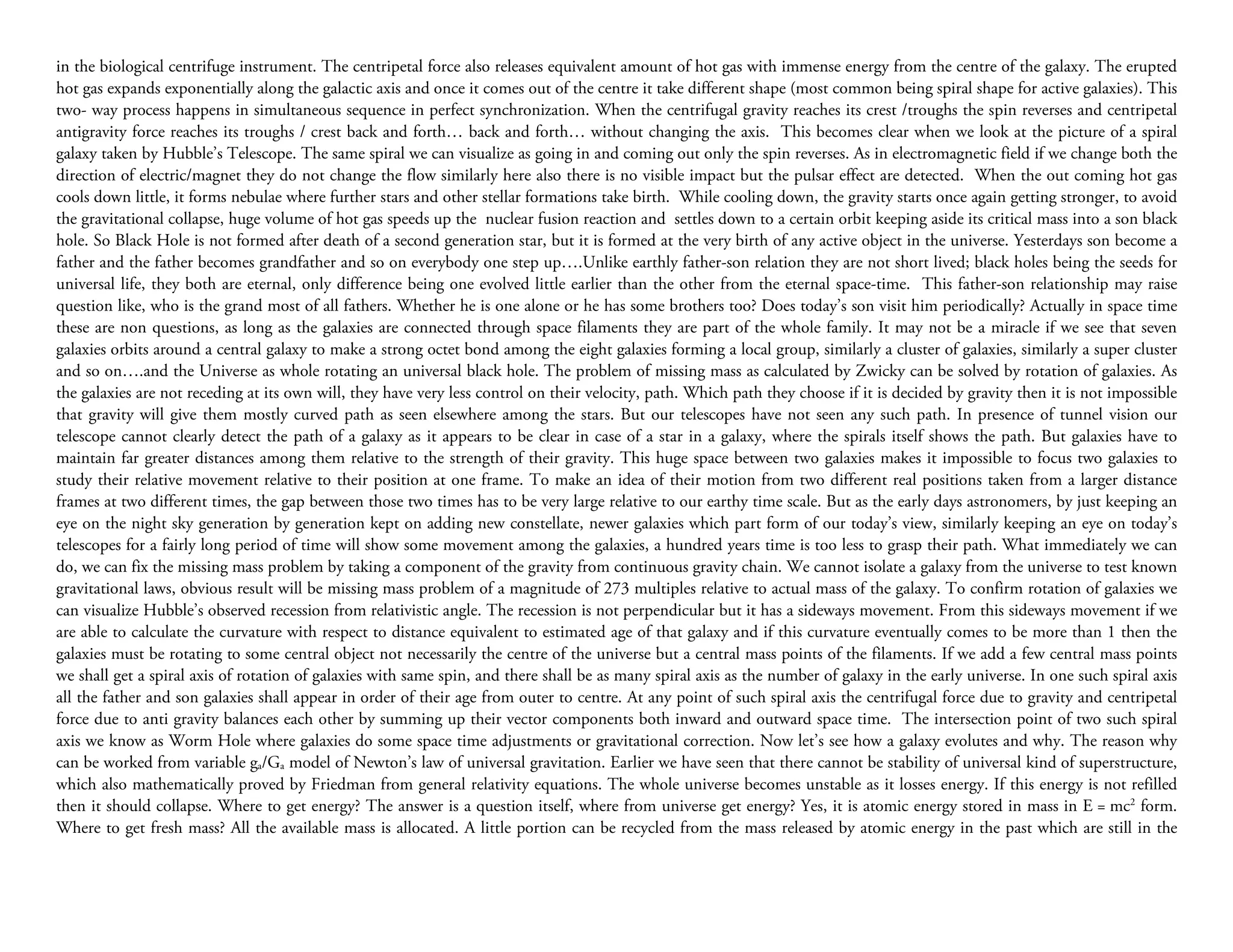 in the biological centrifuge instrument. The centripetal force also releases equivalent amount of hot gas with immense energy from the centre of the galaxy. The erupted
hot gas expands exponentially along the galactic axis and once it comes out of the centre it take different shape (most common being spiral shape for active galaxies). This
two- way process happens in simultaneous sequence in perfect synchronization. When the centrifugal gravity reaches its crest /troughs the spin reverses and centripetal
antigravity force reaches its troughs / crest back and forth… back and forth… without changing the axis. This becomes clear when we look at the picture of a spiral
galaxy taken by Hubble’s Telescope. The same spiral we can visualize as going in and coming out only the spin reverses. As in electromagnetic field if we change both the
direction of electric/magnet they do not change the flow similarly here also there is no visible impact but the pulsar effect are detected. When the out coming hot gas
cools down little, it forms nebulae where further stars and other stellar formations take birth. While cooling down, the gravity starts once again getting stronger, to avoid
the gravitational collapse, huge volume of hot gas speeds up the nuclear fusion reaction and settles down to a certain orbit keeping aside its critical mass into a son black
hole. So Black Hole is not formed after death of a second generation star, but it is formed at the very birth of any active object in the universe. Yesterdays son become a
father and the father becomes grandfather and so on everybody one step up….Unlike earthly father-son relation they are not short lived; black holes being the seeds for
universal life, they both are eternal, only difference being one evolved little earlier than the other from the eternal space-time. This father-son relationship may raise
question like, who is the grand most of all fathers. Whether he is one alone or he has some brothers too? Does today’s son visit him periodically? Actually in space time
these are non questions, as long as the galaxies are connected through space filaments they are part of the whole family. It may not be a miracle if we see that seven
galaxies orbits around a central galaxy to make a strong octet bond among the eight galaxies forming a local group, similarly a cluster of galaxies, similarly a super cluster
and so on….and the Universe as whole rotating an universal black hole. The problem of missing mass as calculated by Zwicky can be solved by rotation of galaxies. As
the galaxies are not receding at its own will, they have very less control on their velocity, path. Which path they choose if it is decided by gravity then it is not impossible
that gravity will give them mostly curved path as seen elsewhere among the stars. But our telescopes have not seen any such path. In presence of tunnel vision our
telescope cannot clearly detect the path of a galaxy as it appears to be clear in case of a star in a galaxy, where the spirals itself shows the path. But galaxies have to
maintain far greater distances among them relative to the strength of their gravity. This huge space between two galaxies makes it impossible to focus two galaxies to
study their relative movement relative to their position at one frame. To make an idea of their motion from two different real positions taken from a larger distance
frames at two different times, the gap between those two times has to be very large relative to our earthy time scale. But as the early days astronomers, by just keeping an
eye on the night sky generation by generation kept on adding new constellate, newer galaxies which part form of our today’s view, similarly keeping an eye on today’s
telescopes for a fairly long period of time will show some movement among the galaxies, a hundred years time is too less to grasp their path. What immediately we can
do, we can fix the missing mass problem by taking a component of the gravity from continuous gravity chain. We cannot isolate a galaxy from the universe to test known
gravitational laws, obvious result will be missing mass problem of a magnitude of 273 multiples relative to actual mass of the galaxy. To confirm rotation of galaxies we
can visualize Hubble’s observed recession from relativistic angle. The recession is not perpendicular but it has a sideways movement. From this sideways movement if we
are able to calculate the curvature with respect to distance equivalent to estimated age of that galaxy and if this curvature eventually comes to be more than 1 then the
galaxies must be rotating to some central object not necessarily the centre of the universe but a central mass points of the filaments. If we add a few central mass points
we shall get a spiral axis of rotation of galaxies with same spin, and there shall be as many spiral axis as the number of galaxy in the early universe. In one such spiral axis
all the father and son galaxies shall appear in order of their age from outer to centre. At any point of such spiral axis the centrifugal force due to gravity and centripetal
force due to anti gravity balances each other by summing up their vector components both inward and outward space time. The intersection point of two such spiral
axis we know as Worm Hole where galaxies do some space time adjustments or gravitational correction. Now let’s see how a galaxy evolutes and why. The reason why
can be worked from variable ga/Ga model of Newton’s law of universal gravitation. Earlier we have seen that there cannot be stability of universal kind of superstructure,
which also mathematically proved by Friedman from general relativity equations. The whole universe becomes unstable as it losses energy. If this energy is not refilled
then it should collapse. Where to get energy? The answer is a question itself, where from universe get energy? Yes, it is atomic energy stored in mass in E = mc2 form.
Where to get fresh mass? All the available mass is allocated. A little portion can be recycled from the mass released by atomic energy in the past which are still in the
 