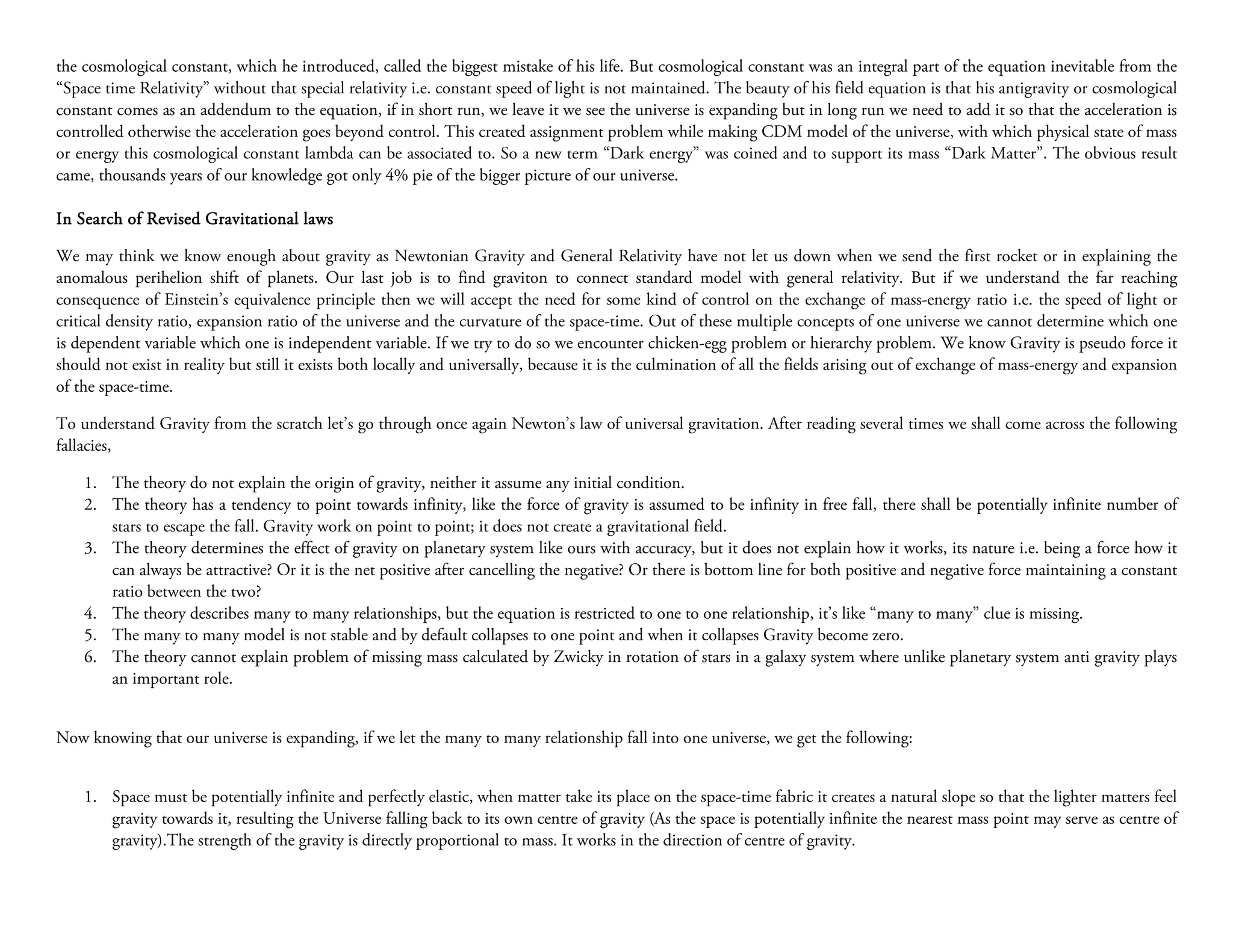 the cosmological constant, which he introduced, called the biggest mistake of his life. But cosmological constant was an integral part of the equation inevitable from the
“Space time Relativity” without that special relativity i.e. constant speed of light is not maintained. The beauty of his field equation is that his antigravity or cosmological
constant comes as an addendum to the equation, if in short run, we leave it we see the universe is expanding but in long run we need to add it so that the acceleration is
controlled otherwise the acceleration goes beyond control. This created assignment problem while making CDM model of the universe, with which physical state of mass
or energy this cosmological constant lambda can be associated to. So a new term “Dark energy” was coined and to support its mass “Dark Matter”. The obvious result
came, thousands years of our knowledge got only 4% pie of the bigger picture of our universe.

In Search of Revised Gravitational laws

We may think we know enough about gravity as Newtonian Gravity and General Relativity have not let us down when we send the first rocket or in explaining the
anomalous perihelion shift of planets. Our last job is to find graviton to connect standard model with general relativity. But if we understand the far reaching
consequence of Einstein’s equivalence principle then we will accept the need for some kind of control on the exchange of mass-energy ratio i.e. the speed of light or
critical density ratio, expansion ratio of the universe and the curvature of the space-time. Out of these multiple concepts of one universe we cannot determine which one
is dependent variable which one is independent variable. If we try to do so we encounter chicken-egg problem or hierarchy problem. We know Gravity is pseudo force it
should not exist in reality but still it exists both locally and universally, because it is the culmination of all the fields arising out of exchange of mass-energy and expansion
of the space-time.

To understand Gravity from the scratch let’s go through once again Newton’s law of universal gravitation. After reading several times we shall come across the following
fallacies,

    1. The theory do not explain the origin of gravity, neither it assume any initial condition.
    2. The theory has a tendency to point towards infinity, like the force of gravity is assumed to be infinity in free fall, there shall be potentially infinite number of
       stars to escape the fall. Gravity work on point to point; it does not create a gravitational field.
    3. The theory determines the effect of gravity on planetary system like ours with accuracy, but it does not explain how it works, its nature i.e. being a force how it
       can always be attractive? Or it is the net positive after cancelling the negative? Or there is bottom line for both positive and negative force maintaining a constant
       ratio between the two?
    4. The theory describes many to many relationships, but the equation is restricted to one to one relationship, it’s like “many to many” clue is missing.
    5. The many to many model is not stable and by default collapses to one point and when it collapses Gravity become zero.
    6. The theory cannot explain problem of missing mass calculated by Zwicky in rotation of stars in a galaxy system where unlike planetary system anti gravity plays
       an important role.


Now knowing that our universe is expanding, if we let the many to many relationship fall into one universe, we get the following:


    1. Space must be potentially infinite and perfectly elastic, when matter take its place on the space-time fabric it creates a natural slope so that the lighter matters feel
       gravity towards it, resulting the Universe falling back to its own centre of gravity (As the space is potentially infinite the nearest mass point may serve as centre of
       gravity).The strength of the gravity is directly proportional to mass. It works in the direction of centre of gravity.
 