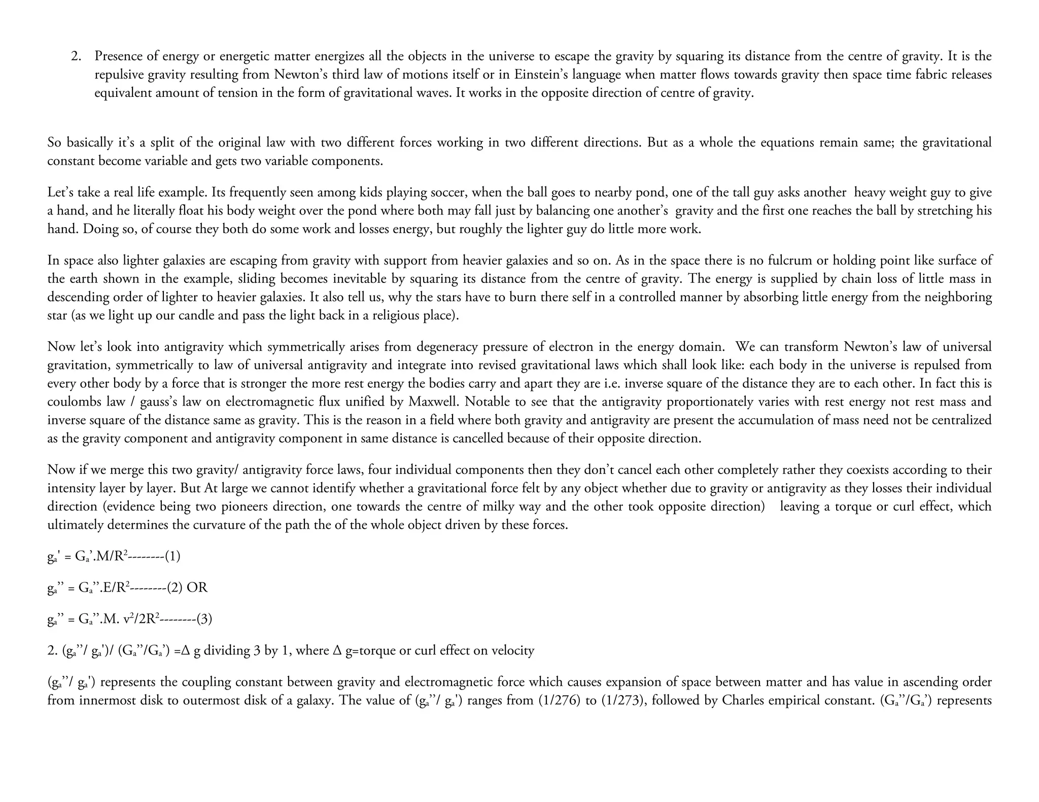 2. Presence of energy or energetic matter energizes all the objects in the universe to escape the gravity by squaring its distance from the centre of gravity. It is the
       repulsive gravity resulting from Newton’s third law of motions itself or in Einstein’s language when matter flows towards gravity then space time fabric releases
       equivalent amount of tension in the form of gravitational waves. It works in the opposite direction of centre of gravity.


So basically it’s a split of the original law with two different forces working in two different directions. But as a whole the equations remain same; the gravitational
constant become variable and gets two variable components.

Let’s take a real life example. Its frequently seen among kids playing soccer, when the ball goes to nearby pond, one of the tall guy asks another heavy weight guy to give
a hand, and he literally float his body weight over the pond where both may fall just by balancing one another’s gravity and the first one reaches the ball by stretching his
hand. Doing so, of course they both do some work and losses energy, but roughly the lighter guy do little more work.

In space also lighter galaxies are escaping from gravity with support from heavier galaxies and so on. As in the space there is no fulcrum or holding point like surface of
the earth shown in the example, sliding becomes inevitable by squaring its distance from the centre of gravity. The energy is supplied by chain loss of little mass in
descending order of lighter to heavier galaxies. It also tell us, why the stars have to burn there self in a controlled manner by absorbing little energy from the neighboring
star (as we light up our candle and pass the light back in a religious place).

Now let’s look into antigravity which symmetrically arises from degeneracy pressure of electron in the energy domain. We can transform Newton’s law of universal
gravitation, symmetrically to law of universal antigravity and integrate into revised gravitational laws which shall look like: each body in the universe is repulsed from
every other body by a force that is stronger the more rest energy the bodies carry and apart they are i.e. inverse square of the distance they are to each other. In fact this is
coulombs law / gauss’s law on electromagnetic flux unified by Maxwell. Notable to see that the antigravity proportionately varies with rest energy not rest mass and
inverse square of the distance same as gravity. This is the reason in a field where both gravity and antigravity are present the accumulation of mass need not be centralized
as the gravity component and antigravity component in same distance is cancelled because of their opposite direction.

Now if we merge this two gravity/ antigravity force laws, four individual components then they don’t cancel each other completely rather they coexists according to their
intensity layer by layer. But At large we cannot identify whether a gravitational force felt by any object whether due to gravity or antigravity as they losses their individual
direction (evidence being two pioneers direction, one towards the centre of milky way and the other took opposite direction) leaving a torque or curl effect, which
ultimately determines the curvature of the path the of the whole object driven by these forces.

ga' = Ga’.M/R2--------(1)

ga’’ = Ga’’.E/R2--------(2) OR

ga’’ = Ga’’.M. v2/2R2--------(3)

2. (ga’’/ ga')/ (Ga’’/Ga’) =∆ g dividing 3 by 1, where ∆ g=torque or curl effect on velocity

(ga’’/ ga') represents the coupling constant between gravity and electromagnetic force which causes expansion of space between matter and has value in ascending order
from innermost disk to outermost disk of a galaxy. The value of (ga’’/ ga') ranges from (1/276) to (1/273), followed by Charles empirical constant. (Ga’’/Ga’) represents
 
