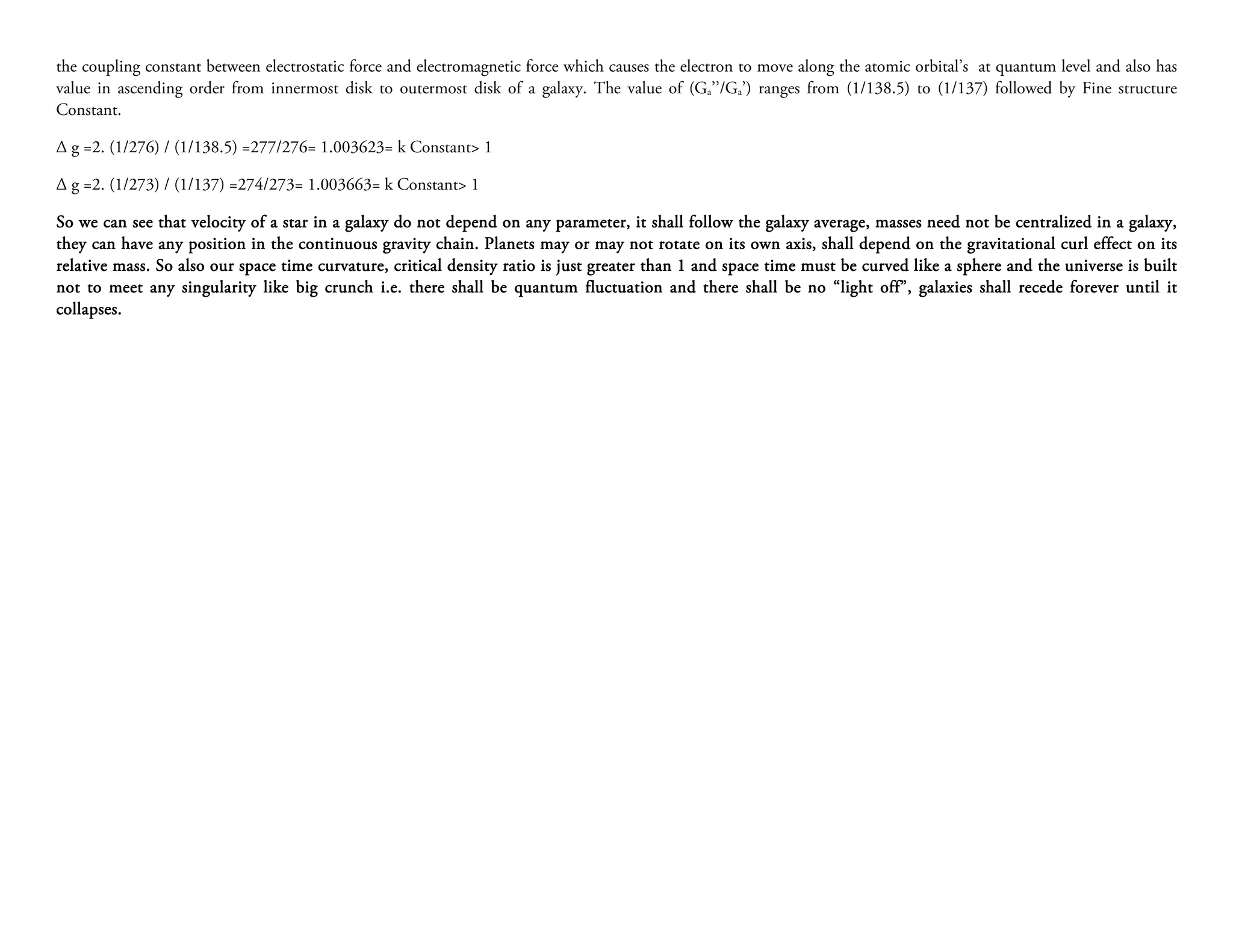 the coupling constant between electrostatic force and electromagnetic force which causes the electron to move along the atomic orbital’s at quantum level and also has
value in ascending order from innermost disk to outermost disk of a galaxy. The value of (Ga’’/Ga’) ranges from (1/138.5) to (1/137) followed by Fine structure
Constant.

∆ g =2. (1/276) / (1/138.5) =277/276= 1.003623= k Constant> 1

∆ g =2. (1/273) / (1/137) =274/273= 1.003663= k Constant> 1

So we can see that velocity of a star in a galaxy do not depend on any parameter, it shall follow the galaxy average, masses need not be centralized in a galaxy,
                                                                            parameter,
they can have any position in the continuous gravity chain. Planets may or may not rotate on its own axis, shall depend on the gravitational curl effect on its
                                                        chain.
                                                          density ratio
relative mass. So also our space time curvature, critical density ra tio is just greater than 1 and space time must be curved like a sphere and the universe is built
not to meet any singularity like big crunch i.e. there shall be quantum fluctuation and there shall be no “light off”, galaxies shall recede forever until it
                                                                                                                               galaxies
collapses.
 ollapses.
 