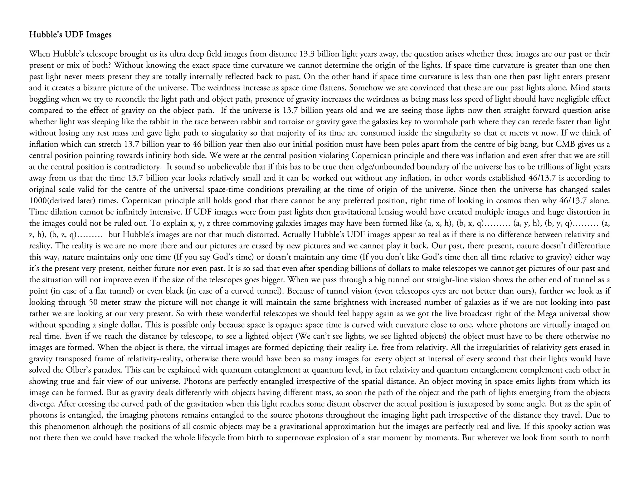 Hubble’s UDF Images

When Hubble’s telescope brought us its ultra deep field images from distance 13.3 billion light years away, the question arises whether these images are our past or their
present or mix of both? Without knowing the exact space time curvature we cannot determine the origin of the lights. If space time curvature is greater than one then
past light never meets present they are totally internally reflected back to past. On the other hand if space time curvature is less than one then past light enters present
and it creates a bizarre picture of the universe. The weirdness increase as space time flattens. Somehow we are convinced that these are our past lights alone. Mind starts
boggling when we try to reconcile the light path and object path, presence of gravity increases the weirdness as being mass less speed of light should have negligible effect
compared to the effect of gravity on the object path. If the universe is 13.7 billion years old and we are seeing those lights now then straight forward question arise
whether light was sleeping like the rabbit in the race between rabbit and tortoise or gravity gave the galaxies key to wormhole path where they can recede faster than light
without losing any rest mass and gave light path to singularity so that majority of its time are consumed inside the singularity so that ct meets vt now. If we think of
inflation which can stretch 13.7 billion year to 46 billion year then also our initial position must have been poles apart from the centre of big bang, but CMB gives us a
central position pointing towards infinity both side. We were at the central position violating Copernican principle and there was inflation and even after that we are still
at the central position is contradictory. It sound so unbelievable that if this has to be true then edge/unbounded boundary of the universe has to be trillions of light years
away from us that the time 13.7 billion year looks relatively small and it can be worked out without any inflation, in other words established 46/13.7 is according to
original scale valid for the centre of the universal space-time conditions prevailing at the time of origin of the universe. Since then the universe has changed scales
1000(derived later) times. Copernican principle still holds good that there cannot be any preferred position, right time of looking in cosmos then why 46/13.7 alone.
Time dilation cannot be infinitely intensive. If UDF images were from past lights then gravitational lensing would have created multiple images and huge distortion in
the images could not be ruled out. To explain x, y, z three commoving galaxies images may have been formed like (a, x, h), (b, x, q)……… (a, y, h), (b, y, q)……… (a,
z, h), (b, z, q)……… but Hubble’s images are not that much distorted. Actually Hubble’s UDF images appear so real as if there is no difference between relativity and
reality. The reality is we are no more there and our pictures are erased by new pictures and we cannot play it back. Our past, there present, nature doesn’t differentiate
this way, nature maintains only one time (If you say God’s time) or doesn’t maintain any time (If you don’t like God’s time then all time relative to gravity) either way
it’s the present very present, neither future nor even past. It is so sad that even after spending billions of dollars to make telescopes we cannot get pictures of our past and
the situation will not improve even if the size of the telescopes goes bigger. When we pass through a big tunnel our straight-line vision shows the other end of tunnel as a
point (in case of a flat tunnel) or even black (in case of a curved tunnel). Because of tunnel vision (even telescopes eyes are not better than ours), further we look as if
looking through 50 meter straw the picture will not change it will maintain the same brightness with increased number of galaxies as if we are not looking into past
rather we are looking at our very present. So with these wonderful telescopes we should feel happy again as we got the live broadcast right of the Mega universal show
without spending a single dollar. This is possible only because space is opaque; space time is curved with curvature close to one, where photons are virtually imaged on
real time. Even if we reach the distance by telescope, to see a lighted object (We can’t see lights, we see lighted objects) the object must have to be there otherwise no
images are formed. When the object is there, the virtual images are formed depicting their reality i.e. free from relativity. All the irregularities of relativity gets erased in
gravity transposed frame of relativity-reality, otherwise there would have been so many images for every object at interval of every second that their lights would have
solved the Olber’s paradox. This can be explained with quantum entanglement at quantum level, in fact relativity and quantum entanglement complement each other in
showing true and fair view of our universe. Photons are perfectly entangled irrespective of the spatial distance. An object moving in space emits lights from which its
image can be formed. But as gravity deals differently with objects having different mass, so soon the path of the object and the path of lights emerging from the objects
diverge. After crossing the curved path of the gravitation when this light reaches some distant observer the actual position is juxtaposed by some angle. But as the spin of
photons is entangled, the imaging photons remains entangled to the source photons throughout the imaging light path irrespective of the distance they travel. Due to
this phenomenon although the positions of all cosmic objects may be a gravitational approximation but the images are perfectly real and live. If this spooky action was
not there then we could have tracked the whole lifecycle from birth to supernovae explosion of a star moment by moments. But wherever we look from south to north
 
