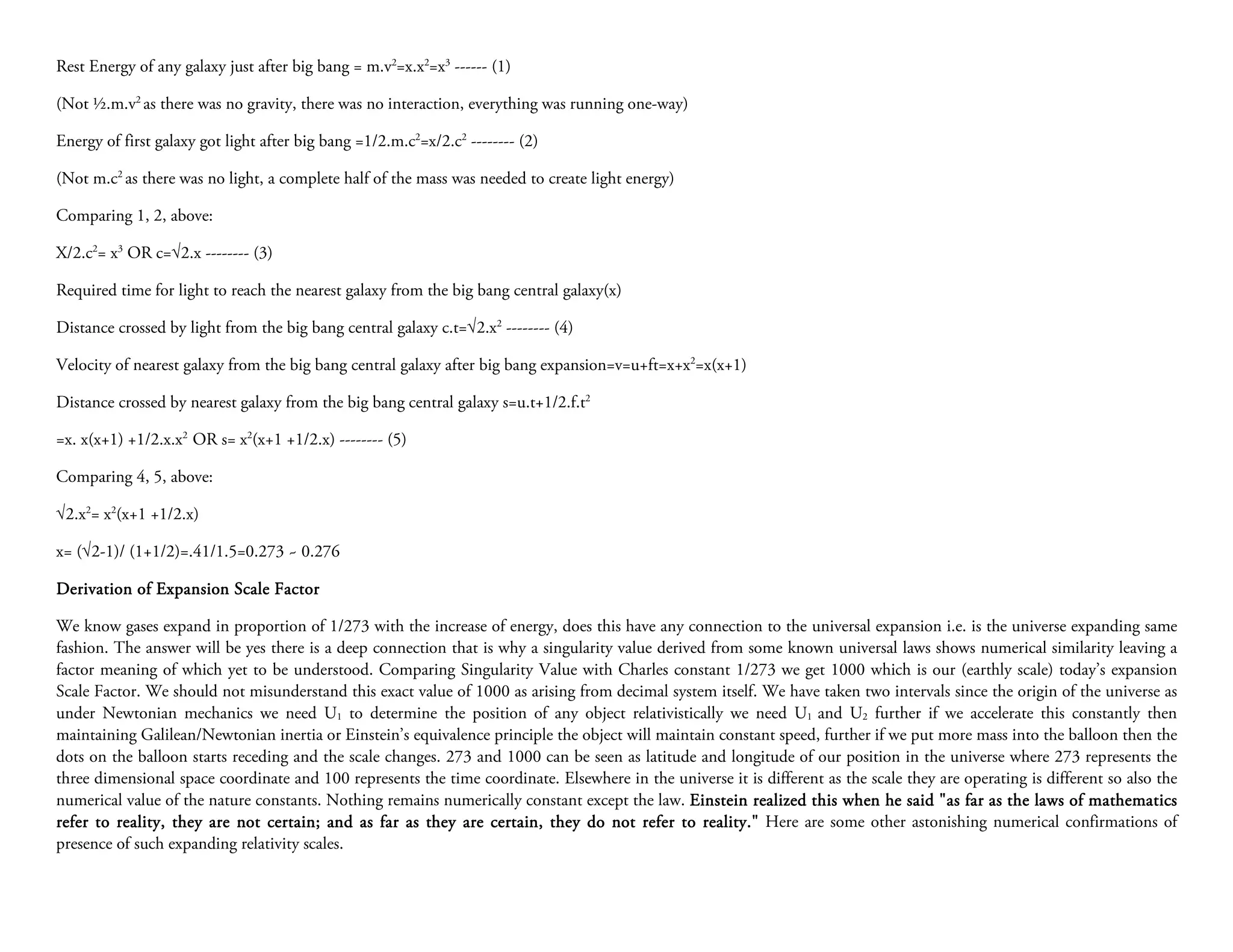 Rest Energy of any galaxy just after big bang = m.v2=x.x2=x3 ------ (1)

(Not ½.m.v2 as there was no gravity, there was no interaction, everything was running one-way)

Energy of first galaxy got light after big bang =1/2.m.c2=x/2.c2 -------- (2)

(Not m.c2 as there was no light, a complete half of the mass was needed to create light energy)

Comparing 1, 2, above:

X/2.c2= x3 OR c=√2.x -------- (3)

Required time for light to reach the nearest galaxy from the big bang central galaxy(x)

Distance crossed by light from the big bang central galaxy c.t=√2.x2 -------- (4)

Velocity of nearest galaxy from the big bang central galaxy after big bang expansion=v=u+ft=x+x2=x(x+1)

Distance crossed by nearest galaxy from the big bang central galaxy s=u.t+1/2.f.t2

=x. x(x+1) +1/2.x.x2 OR s= x2(x+1 +1/2.x) -------- (5)

Comparing 4, 5, above:

√2.x2= x2(x+1 +1/2.x)

x= (√2-1)/ (1+1/2)=.41/1.5=0.273 ~ 0.276

Derivation of Expansion Scale Factor

We know gases expand in proportion of 1/273 with the increase of energy, does this have any connection to the universal expansion i.e. is the universe expanding same
fashion. The answer will be yes there is a deep connection that is why a singularity value derived from some known universal laws shows numerical similarity leaving a
factor meaning of which yet to be understood. Comparing Singularity Value with Charles constant 1/273 we get 1000 which is our (earthly scale) today’s expansion
Scale Factor. We should not misunderstand this exact value of 1000 as arising from decimal system itself. We have taken two intervals since the origin of the universe as
under Newtonian mechanics we need U1 to determine the position of any object relativistically we need U1 and U2 further if we accelerate this constantly then
maintaining Galilean/Newtonian inertia or Einstein’s equivalence principle the object will maintain constant speed, further if we put more mass into the balloon then the
dots on the balloon starts receding and the scale changes. 273 and 1000 can be seen as latitude and longitude of our position in the universe where 273 represents the
three dimensional space coordinate and 100 represents the time coordinate. Elsewhere in the universe it is different as the scale they are operating is different so also the
numerical value of the nature constants. Nothing remains numerically constant except the law. Einstein realized this when he said "as far as the laws of mathematics
                                                                                                                                  said
refer to reality, they are not certain; and as far as they are certain, they do not refer to reality." Here are some other astonishing numerical confirmations of
presence of such expanding relativity scales.
 