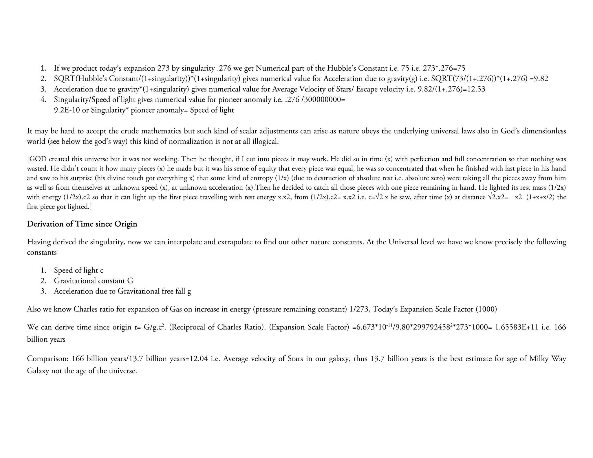 1.   If we product today’s expansion 273 by singularity .276 we get Numerical part of the Hubble’s Constant i.e. 75 i.e. 273*.276=75
    2.   SQRT(Hubble’s Constant/(1+singularity))*(1+singularity) gives numerical value for Acceleration due to gravity(g) i.e. SQRT(73/(1+.276))*(1+.276) =9.82
    3.   Acceleration due to gravity*(1+singularity) gives numerical value for Average Velocity of Stars/ Escape velocity i.e. 9.82/(1+.276)=12.53
    4.   Singularity/Speed of light gives numerical value for pioneer anomaly i.e. .276 /300000000=
         9.2E-10 or Singularity* pioneer anomaly= Speed of light

It may be hard to accept the crude mathematics but such kind of scalar adjustments can arise as nature obeys the underlying universal laws also in God’s dimensionless
world (see below the god’s way) this kind of normalization is not at all illogical.

[GOD created this universe but it was not working. Then he thought, if I cut into pieces it may work. He did so in time (x) with perfection and full concentration so that nothing was
wasted. He didn’t count it how many pieces (x) he made but it was his sense of equity that every piece was equal, he was so concentrated that when he finished with last piece in his hand
and saw to his surprise (his divine touch got everything x) that some kind of entropy (1/x) (due to destruction of absolute rest i.e. absolute zero) were taking all the pieces away from him
as well as from themselves at unknown speed (x), at unknown acceleration (x).Then he decided to catch all those pieces with one piece remaining in hand. He lighted its rest mass (1/2x)
with energy (1/2x).c2 so that it can light up the first piece travelling with rest energy x.x2, from (1/2x).c2= x.x2 i.e. c=√2.x he saw, after time (x) at distance √2.x2= x2. (1+x+x/2) the
first piece got lighted.]

Derivation of Time since Origin

Having derived the singularity, now we can interpolate and extrapolate to find out other nature constants. At the Universal level we have we know precisely the following
constants

    1. Speed of light c
    2. Gravitational constant G
    3. Acceleration due to Gravitational free fall g

Also we know Charles ratio for expansion of Gas on increase in energy (pressure remaining constant) 1/273, Today’s Expansion Scale Factor (1000)

We can derive time since origin t= G/g.c2. (Reciprocal of Charles Ratio). (Expansion Scale Factor) =6.673*10-11/9.80*2997924582*273*1000= 1.65583E+11 i.e. 166
billion years

Comparison: 166 billion years/13.7 billion years=12.04 i.e. Average velocity of Stars in our galaxy, thus 13.7 billion years is the best estimate for age of Milky Way
Galaxy not the age of the universe.
 