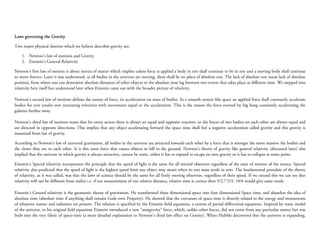Laws governing the Gravity

Two major physical theories which we believe describes gravity are:

    1. Newton’s law of motions and Gravity
    2. Einstein’s General Relativity

Newton’s first law of motion is about inertia of matter which implies unless force is applied a body in rest shall continue to be in rest and a moving body shall continue
to move forever. Later it was understood, as all bodies in the universe are moving, there shall be no place of absolute rest. The lack of absolute rest mean lack of absolute
position, from where one can determine absolute distances of other objects or the absolute time lag between two events that takes place at different time. We stepped into
relativity here itself but understood later when Einstein came out with the broader picture of relativity.

Newton’s second law of motions defines the nature of force, its acceleration on mass of bodies. In a smooth system like space an applied force shall constantly accelerate
bodies for ever results ever increasing velocities with increments equal to the acceleration. This is the reason the force exerted by big bang constantly accelerating the
galaxies further away.

Newton’s third law of motions states that for every action there is always an equal and opposite reaction: or the forces of two bodies on each other are always equal and
are directed in opposite directions. This implies that any object accelerating forward the space time shall feel a negative acceleration called gravity and this gravity is
measured from law of gravity.

According to Newton’s law of universal gravitation, all bodies in the universe are attracted towards each other by a force that is stronger the more massive the bodies and
the closer they are to each other. It is this same force that causes objects to fall to the ground. Newton’s theory of gravity like general relativity (discussed later) also
implied that the universe in which gravity is always attractive, cannot be static, either it has to expand to escape its own gravity or it has to collapse at some point.

Einstein’s Special relativity incorporates the principle that the speed of light is the same for all inertial observers regardless of the state of motion of the source. Special
relativity also predicted that the speed of light is the highest speed limit any object may attain when its rest mass tends to zero. The fundamental postulate of the theory
of relativity, as it was called, was that the laws of science should be the same for all freely moving observers, regardless of their speed. If we extend this we can see that
relativity will not be different from reality i.e. if our measurement of our relative distance, relative time is correct then 5/2,7.5/3, 10/4 would give same result.

Einstein’s General relativity is the geometric theory of gravitation. He transformed three dimensional space into four dimensional Space time, and abandon the idea of
absolute time (absolute time if anything shall remain Gods own Property). He showed that the curvature of space-time is directly related to the energy and momentum
of whatever matter and radiation are present. The relation is specified by the Einstein field equations, a system of partial differential equations. Inspired by static model
of the universe, in his original field equations Einstein introduced a new “antigravity” force, which, unlike other forces, did not come from any particular source but was
built into the very fabric of space-time (a more detailed explanation to Newton’s third law effect on Gravity). When Hubble discovered that the universe is expanding,
 