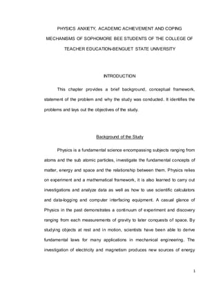 1
PHYSICS ANXIETY, ACADEMIC ACHIEVEMENT AND COPING
MECHANISMS OF SOPHOMORE BEE STUDENTS OF THE COLLEGE OF
TEACHER EDUCATION-BENGUET STATE UNIVERSITY
INTRODUCTION
This chapter provides a brief background, conceptual framework,
statement of the problem and why the study was conducted. It identifies the
problems and lays out the objectives of the study.
Background of the Study
Physics is a fundamental science encompassing subjects ranging from
atoms and the sub atomic particles, investigate the fundamental concepts of
matter, energy and space and the relationship between them. Physics relies
on experiment and a mathematical framework, it is also learned to carry out
investigations and analyze data as well as how to use scientific calculators
and data-logging and computer interfacing equipment. A casual glance of
Physics in the past demonstrates a continuum of experiment and discovery
ranging from each measurements of gravity to later conquests of space. By
studying objects at rest and in motion, scientists have been able to derive
fundamental laws for many applications in mechanical engineering. The
investigation of electricity and magnetism produces new sources of energy
 