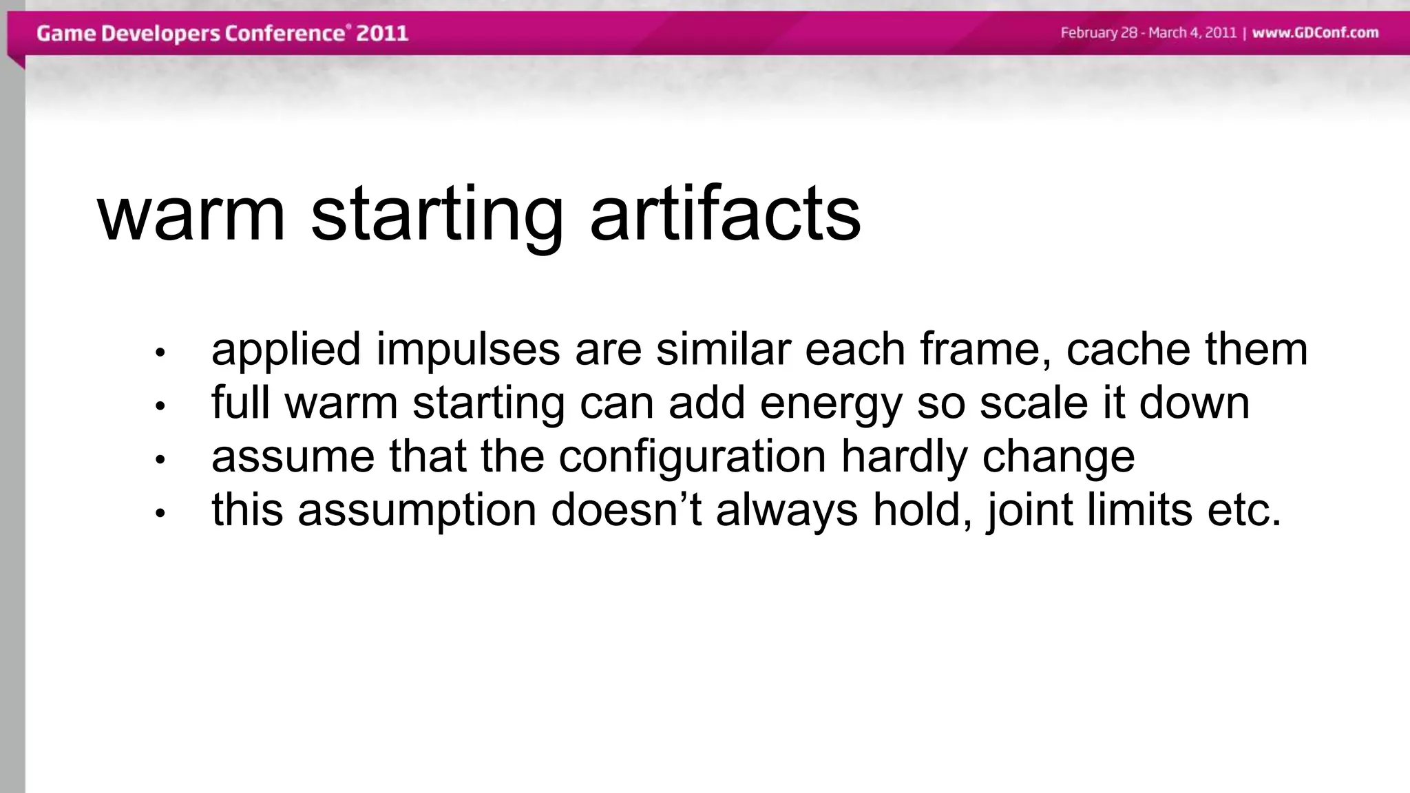 warm starting artifacts
• applied impulses are similar each frame, cache them
• full warm starting can add energy so scale it down
• assume that the configuration hardly change
• this assumption doesn’t always hold, joint limits etc.
 