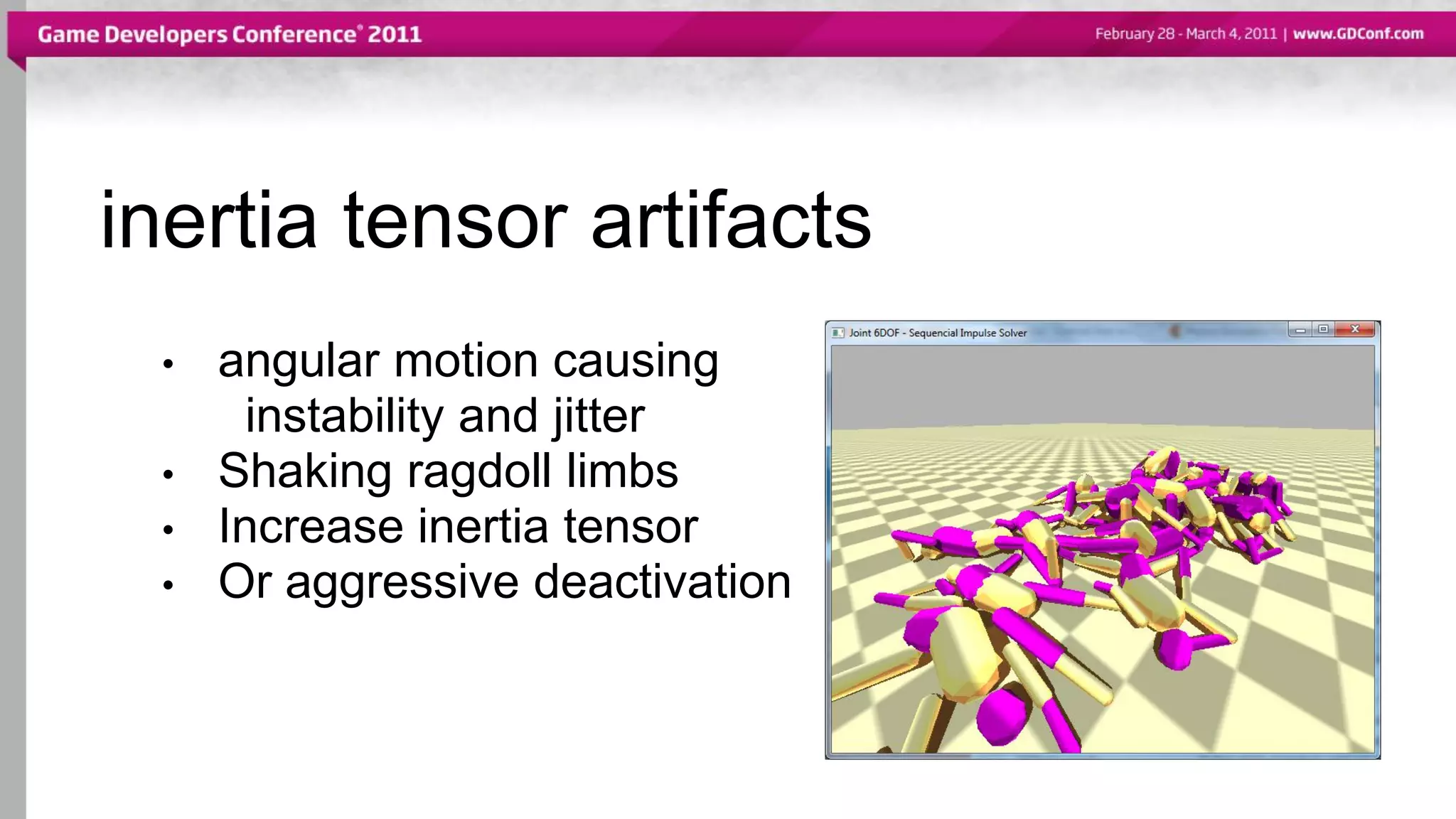inertia tensor artifacts
• angular motion causing
instability and jitter
• Shaking ragdoll limbs
• Increase inertia tensor
• Or aggressive deactivation
 