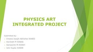 PHYSICS ART
INTEGRATED PROJECT
Submitted by:
 Chokka Joseph Abhishek XIA805
 Harshath M XIA806
 Ilamparithi M XIA807
 Ishir Gupta XIA808
 