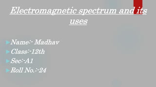 Name:- Madhav
Class:-12th
Sec:-A1
Roll No.:-24
Electromagnetic spectrum and its
uses
 