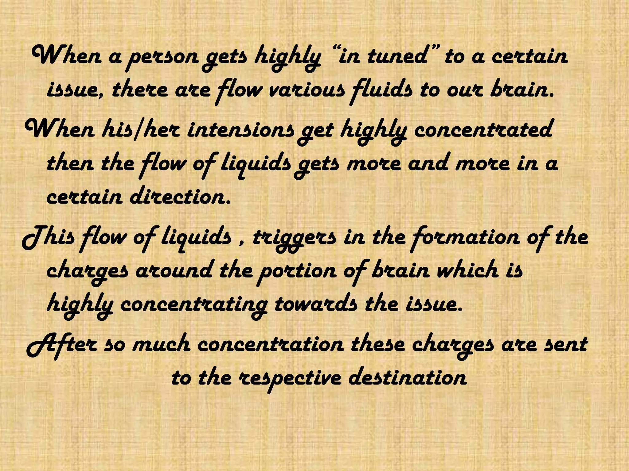  When a person gets highly “in tuned” to a certain issue, there are flow various fluids to our brain.When his/her intensions get highly concentrated then the flow of liquids gets more and more in a certain direction.This flow of liquids , triggers in the formation of the charges around the portion of brain which is highly concentrating towards the issue.After so much concentration these charges are sent to the respective destination