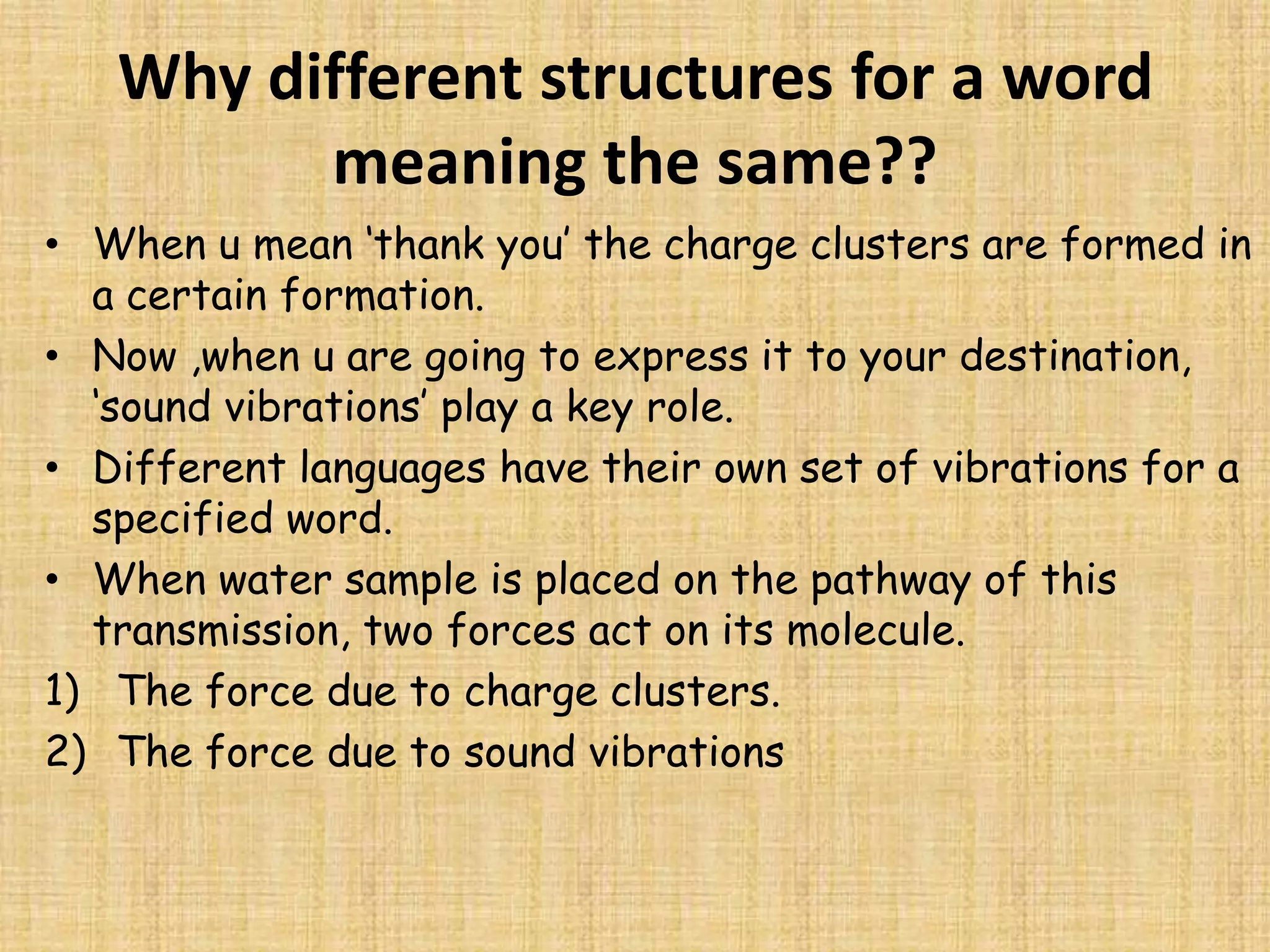 Why different structures for a word meaning the same??When u mean ‘thank you’ the charge clusters are formed in a certain formation.Now ,when u are going to express it to your destination, ‘sound vibrations’ play a key role.Different languages have their own set of vibrations for a specified word.When water sample is placed on the pathway of this transmission, two forces act on its molecule.The force due to charge clusters.The force due to sound vibrations   