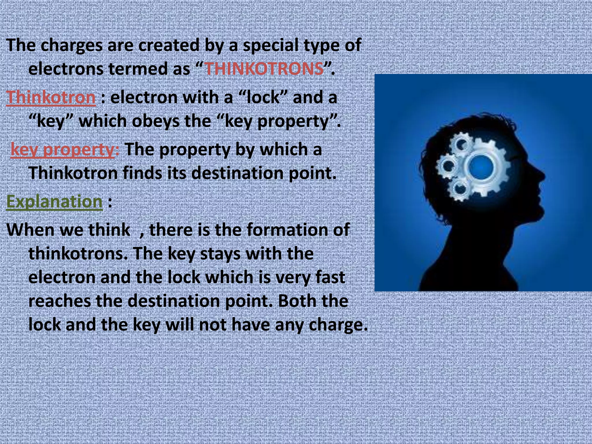 The charges are created by a special type of electrons termed as “THINKOTRONS”.Thinkotron : electron with a “lock” and a “key” which obeys the “key property”.key property: The property by which a Thinkotron finds its destination point.Explanation :When we think  , there is the formation of thinkotrons. The key stays with the electron and the lock which is very fast reaches the destination point. Both the lock and the key will not have any charge.