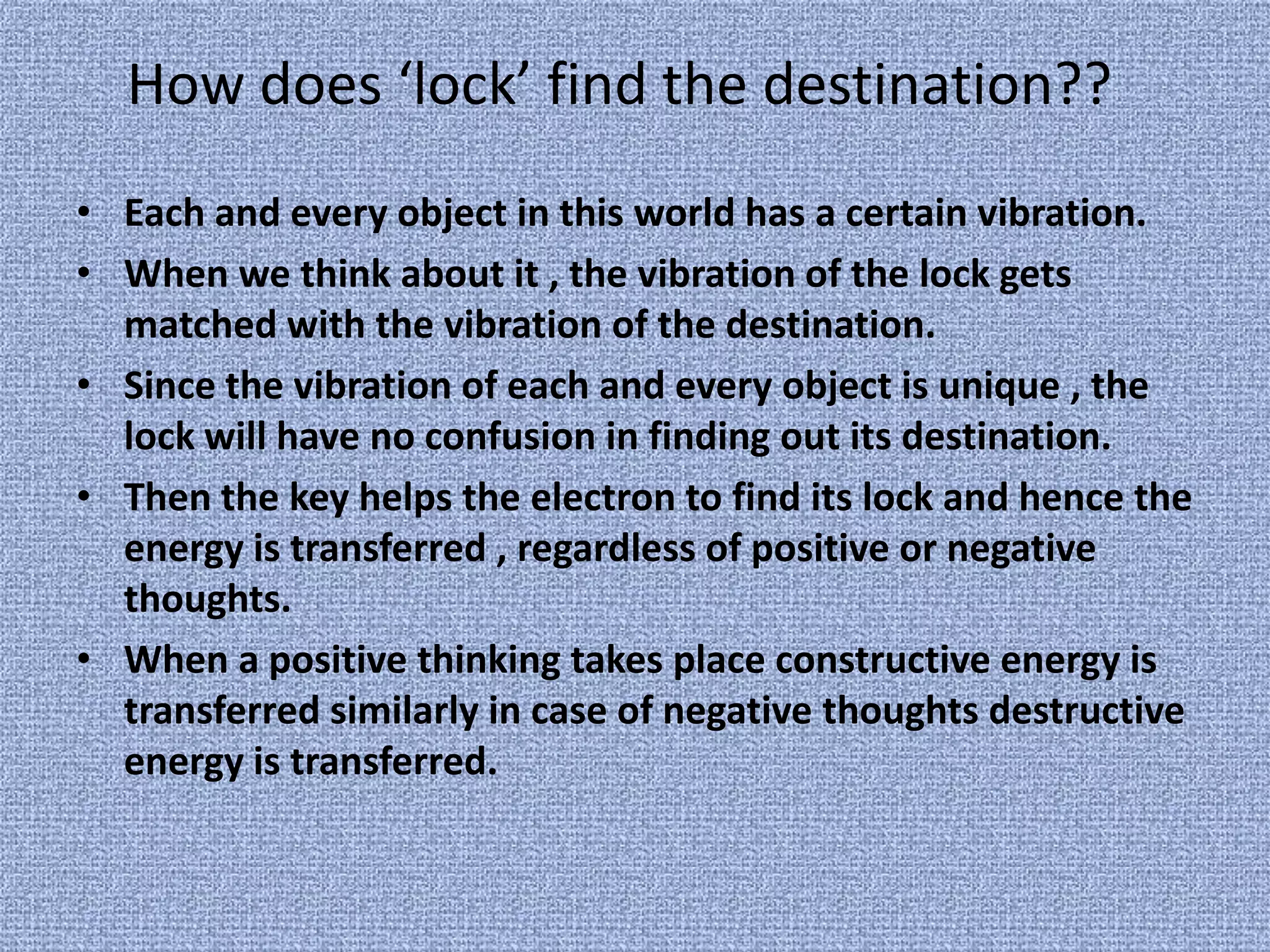 How does ‘lock’ find the destination??Each and every object in this world has a certain vibration.When we think about it , the vibration of the lock gets matched with the vibration of the destination.Since the vibration of each and every object is unique , the lock will have no confusion in finding out its destination.Then the key helps the electron to find its lock and hence the energy is transferred , regardless of positive or negative thoughts.When a positive thinking takes place constructive energy is transferred similarly in case of negative thoughts destructive energy is transferred.