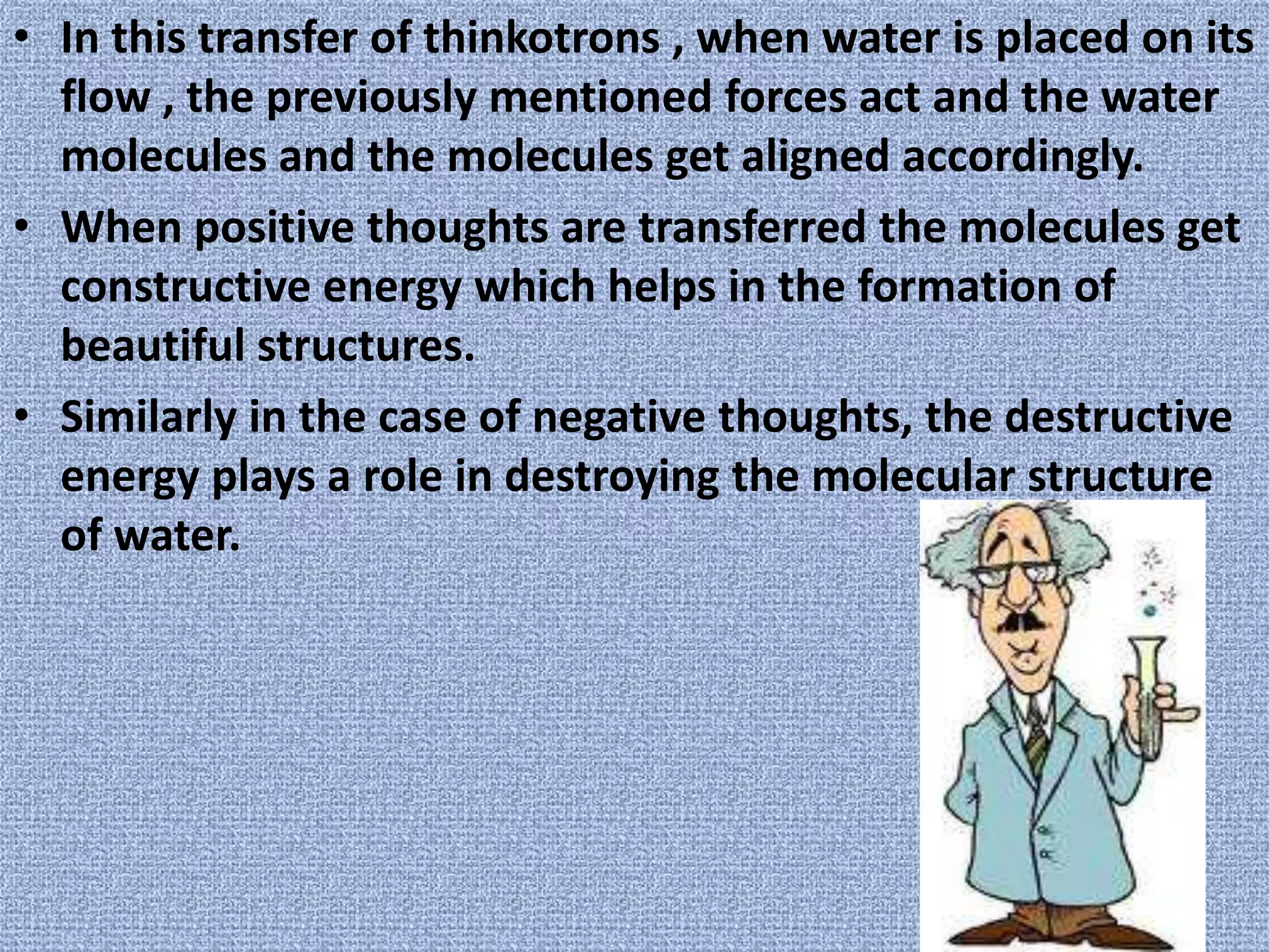 In this transfer of thinkotrons , when water is placed on its flow , the previously mentioned forces act and the water molecules and the molecules get aligned accordingly.When positive thoughts are transferred the molecules get constructive energy which helps in the formation of beautiful structures.Similarly in the case of negative thoughts, the destructive energy plays a role in destroying the molecular structure of water.