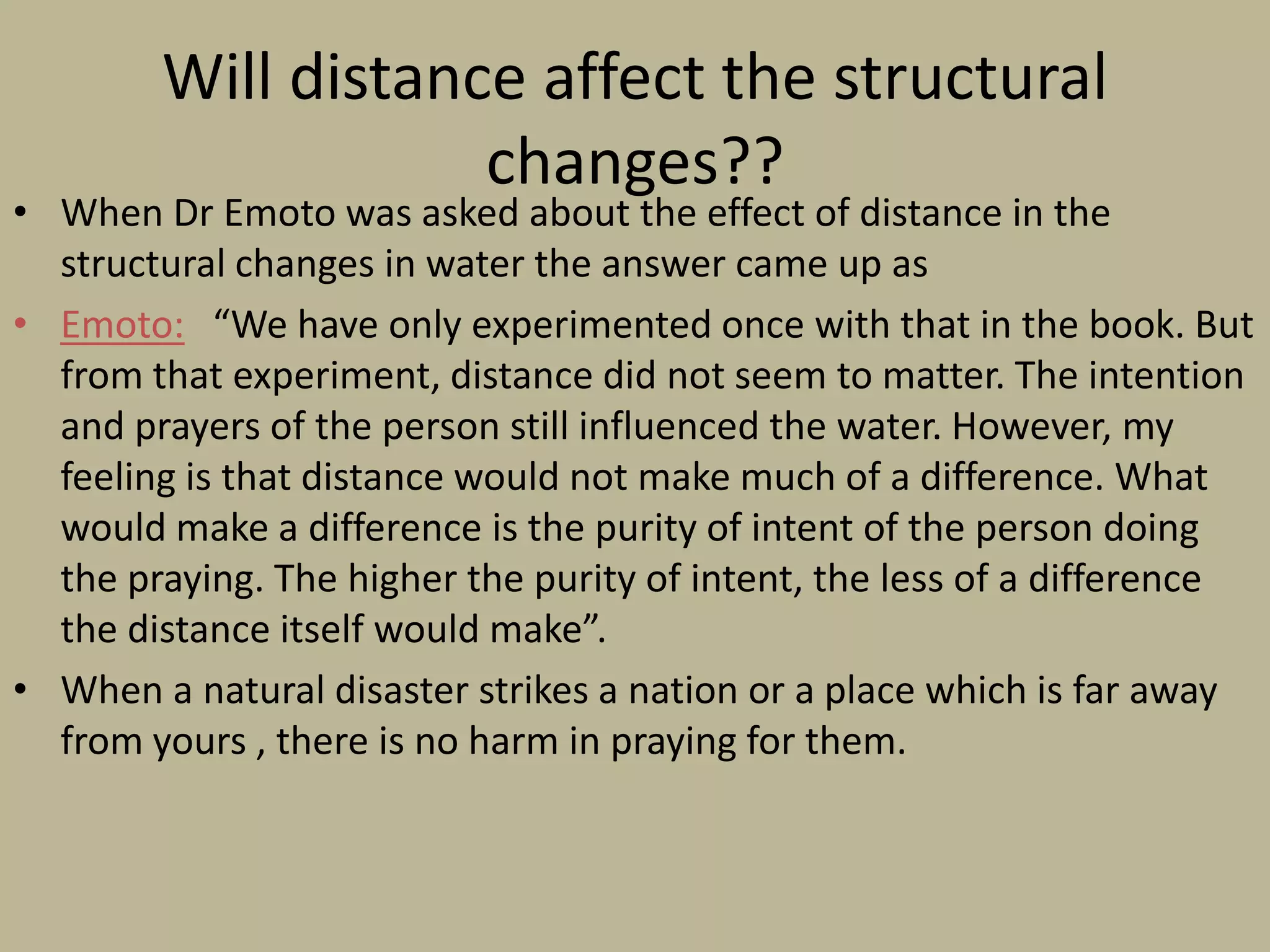 Will distance affect the structural changes??When Dr Emoto was asked about the effect of distance in the structural changes in water the answer came up asEmoto:   “We have only experimented once with that in the book. But from that experiment, distance did not seem to matter. The intention and prayers of the person still influenced the water. However, my feeling is that distance would not make much of a difference. What would make a difference is the purity of intent of the person doing the praying. The higher the purity of intent, the less of a difference the distance itself would make”.When a natural disaster strikes a nation or a place which is far away from yours , there is no harm in praying for them.