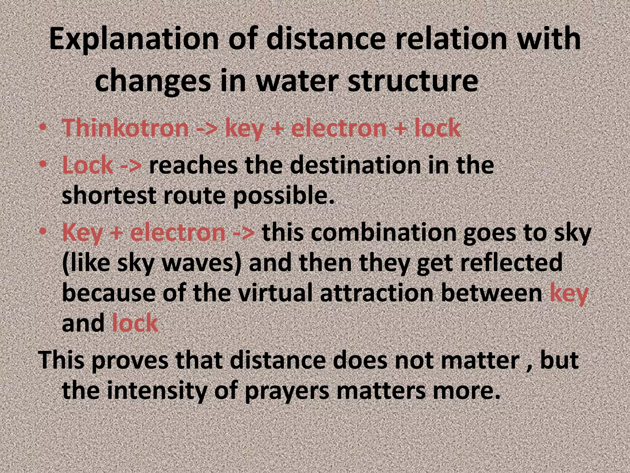 Explanation of distance relation with changes in water structure	 Thinkotron -> key + electron + lockLock -> reaches the destination in the shortest route possible.Key + electron -> this combination goes to sky (like sky waves) and then they get reflected because of the virtual attraction between key and lock This proves that distance does not matter , but the intensity of prayers matters more.