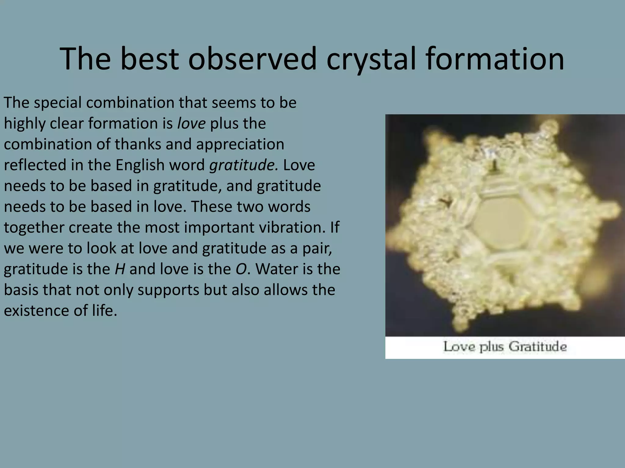 The best observed crystal formation      The special combination that seems to be highly clear formation is love plus the combination of thanks and appreciation reflected in the English word gratitude. Love needs to be based in gratitude, and gratitude needs to be based in love. These two words together create the most important vibration. If we were to look at love and gratitude as a pair, gratitude is the H and love is the O. Water is the basis that not only supports but also allows the existence of life.
