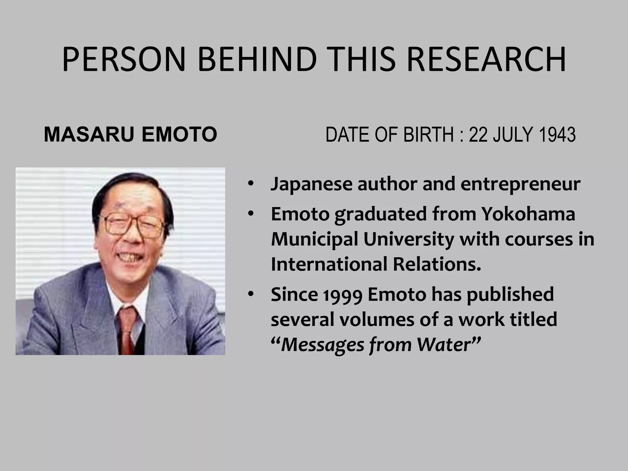 PERSON BEHIND THIS RESEARCH MASARU EMOTODATE OF BIRTH : 22 JULY 1943Japanese author and entrepreneurEmoto graduated from Yokohama Municipal University with courses in International Relations.Since 1999 Emoto has published several volumes of a work titled “Messages from Water”