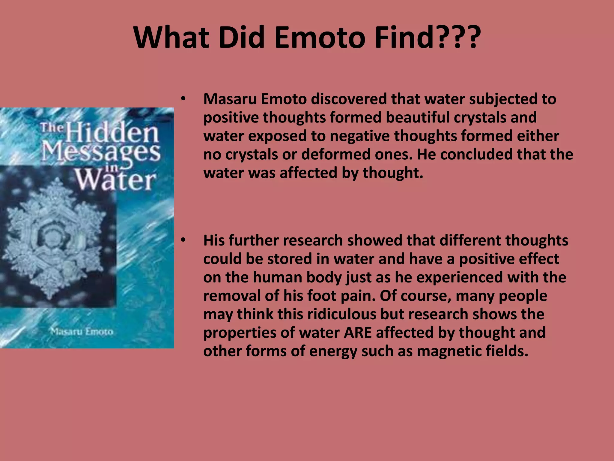 What Did Emoto Find???Masaru Emoto discovered that water subjected to positive thoughts formed beautiful crystals and water exposed to negative thoughts formed either no crystals or deformed ones. He concluded that the water was affected by thought.His further research showed that different thoughts could be stored in water and have a positive effect on the human body just as he experienced with the removal of his foot pain. Of course, many people may think this ridiculous but research shows the properties of water ARE affected by thought and other forms of energy such as magnetic fields.