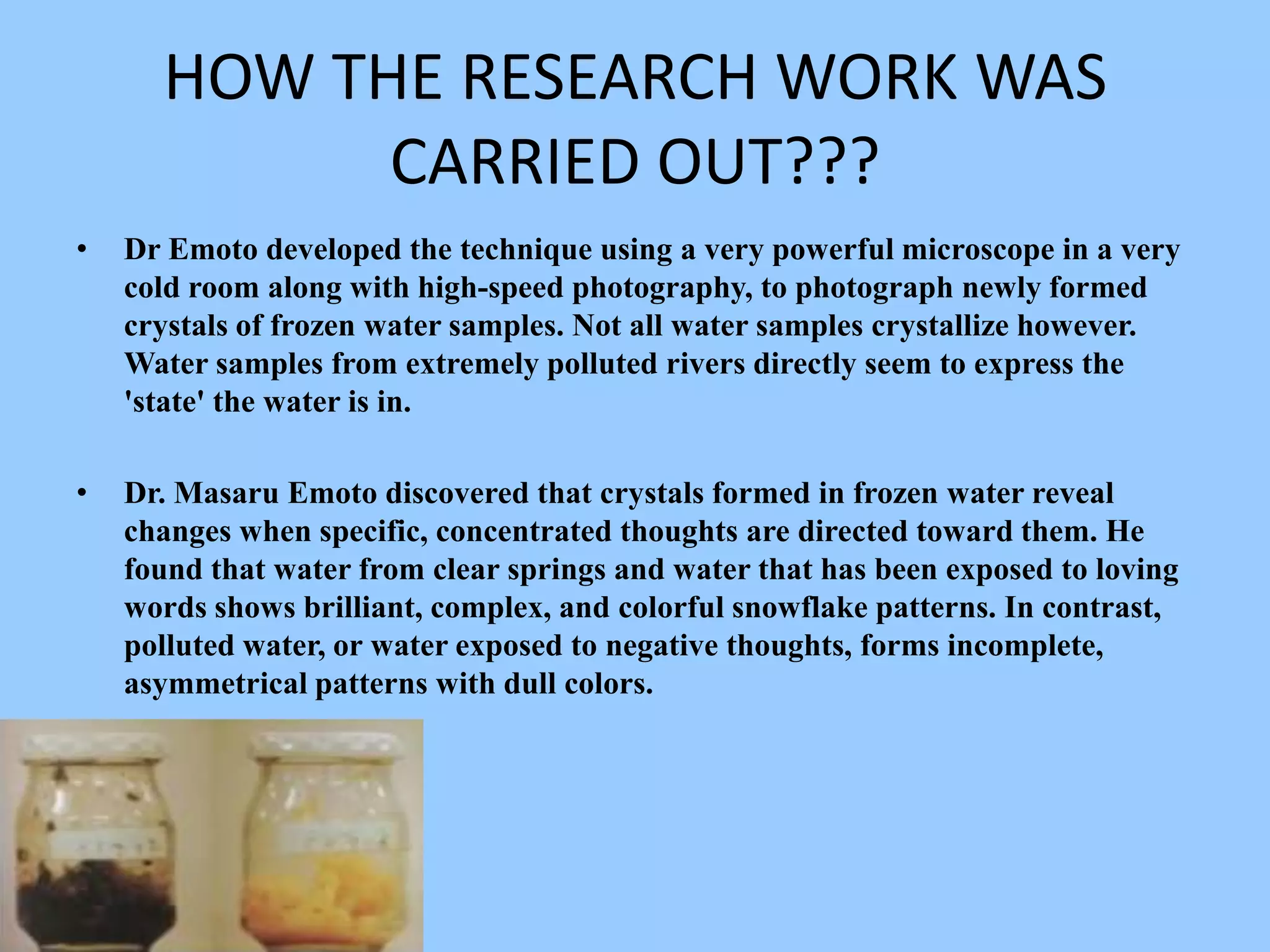 HOW THE RESEARCH WORK WAS CARRIED OUT???Dr Emoto developed the technique using a very powerful microscope in a very cold room along with high-speed photography, to photograph newly formed crystals of frozen water samples. Not all water samples crystallize however. Water samples from extremely polluted rivers directly seem to express the 'state' the water is in.Dr. Masaru Emoto discovered that crystals formed in frozen water reveal changes when specific, concentrated thoughts are directed toward them. He found that water from clear springs and water that has been exposed to loving words shows brilliant, complex, and colorful snowflake patterns. In contrast, polluted water, or water exposed to negative thoughts, forms incomplete, asymmetrical patterns with dull colors.
