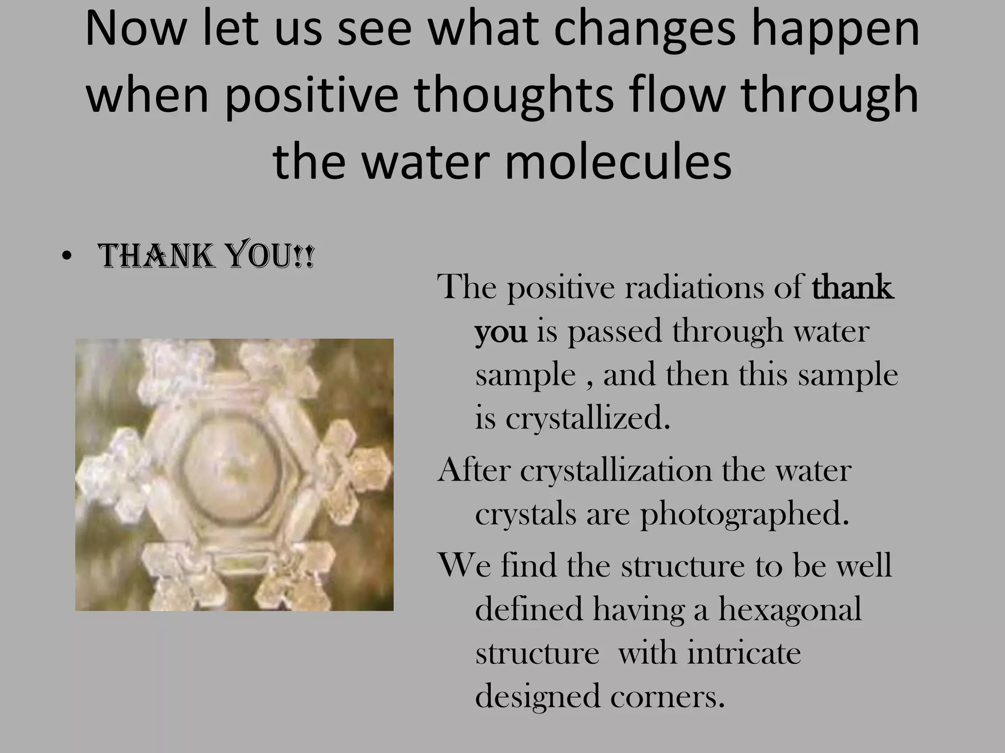 Now let us see what changes happen when positive thoughts flow through the water moleculesThank you!!The positive radiations of thankyou is passed through water sample , and then this sample is crystallized.After crystallization the water crystals are photographed.We find the structure to be well defined having a hexagonal structure  with intricate designed corners.  