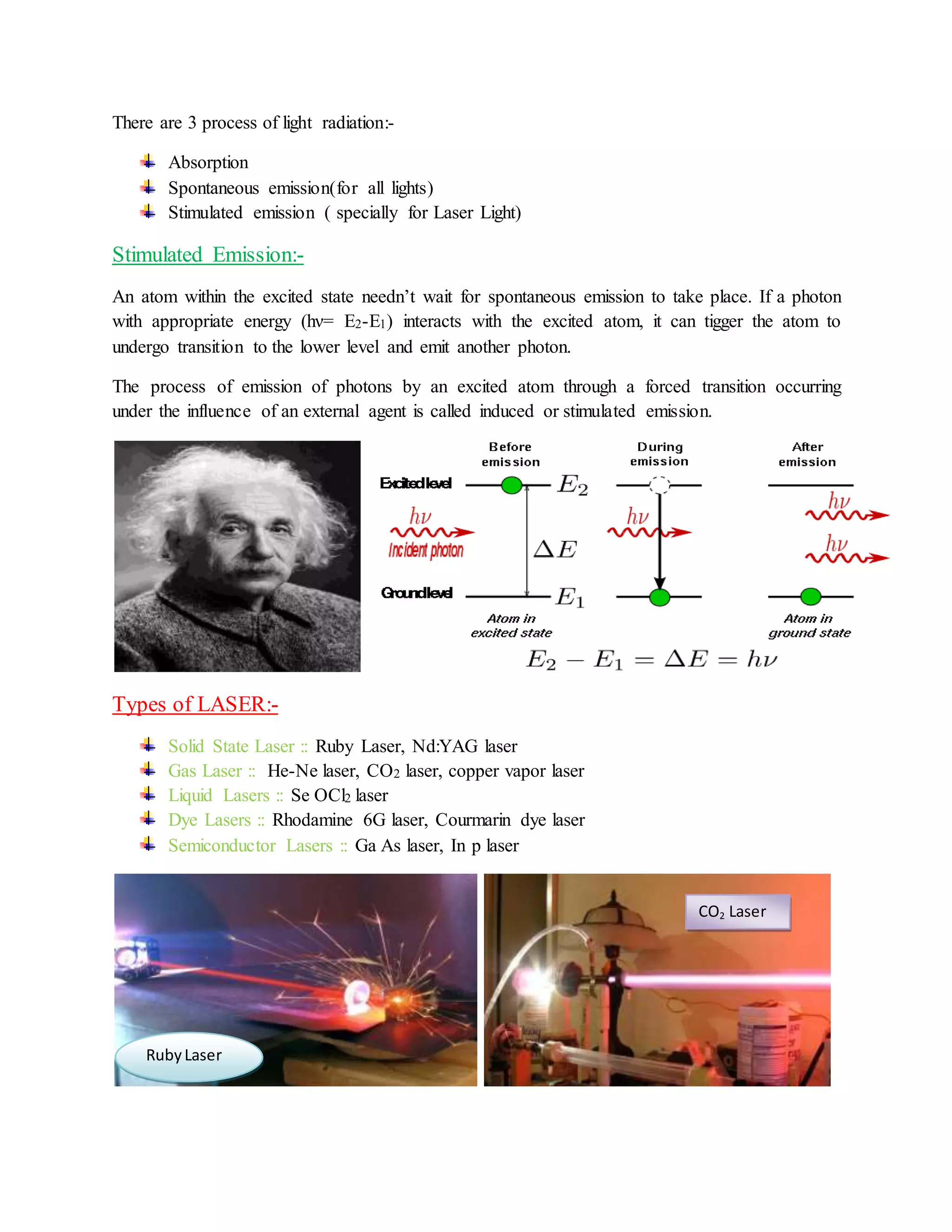 There are 3 process of light radiation:-
Absorption
Spontaneous emission(for all lights)
Stimulated emission ( specially for Laser Light)
Stimulated Emission:-
An atom within the excited state needn’t wait for spontaneous emission to take place. If a photon
with appropriate energy (hν= E2-E1) interacts with the excited atom, it can tigger the atom to
undergo transition to the lower level and emit another photon.
The process of emission of photons by an excited atom through a forced transition occurring
under the influence of an external agent is called induced or stimulated emission.
Types of LASER:-
Solid State Laser :: Ruby Laser, Nd:YAG laser
Gas Laser :: He-Ne laser, CO2 laser, copper vapor laser
Liquid Lasers :: Se OCl2 laser
Dye Lasers :: Rhodamine 6G laser, Courmarin dye laser
Semiconductor Lasers :: Ga As laser, In p laser
RubyLaser
CO2 Laser
 