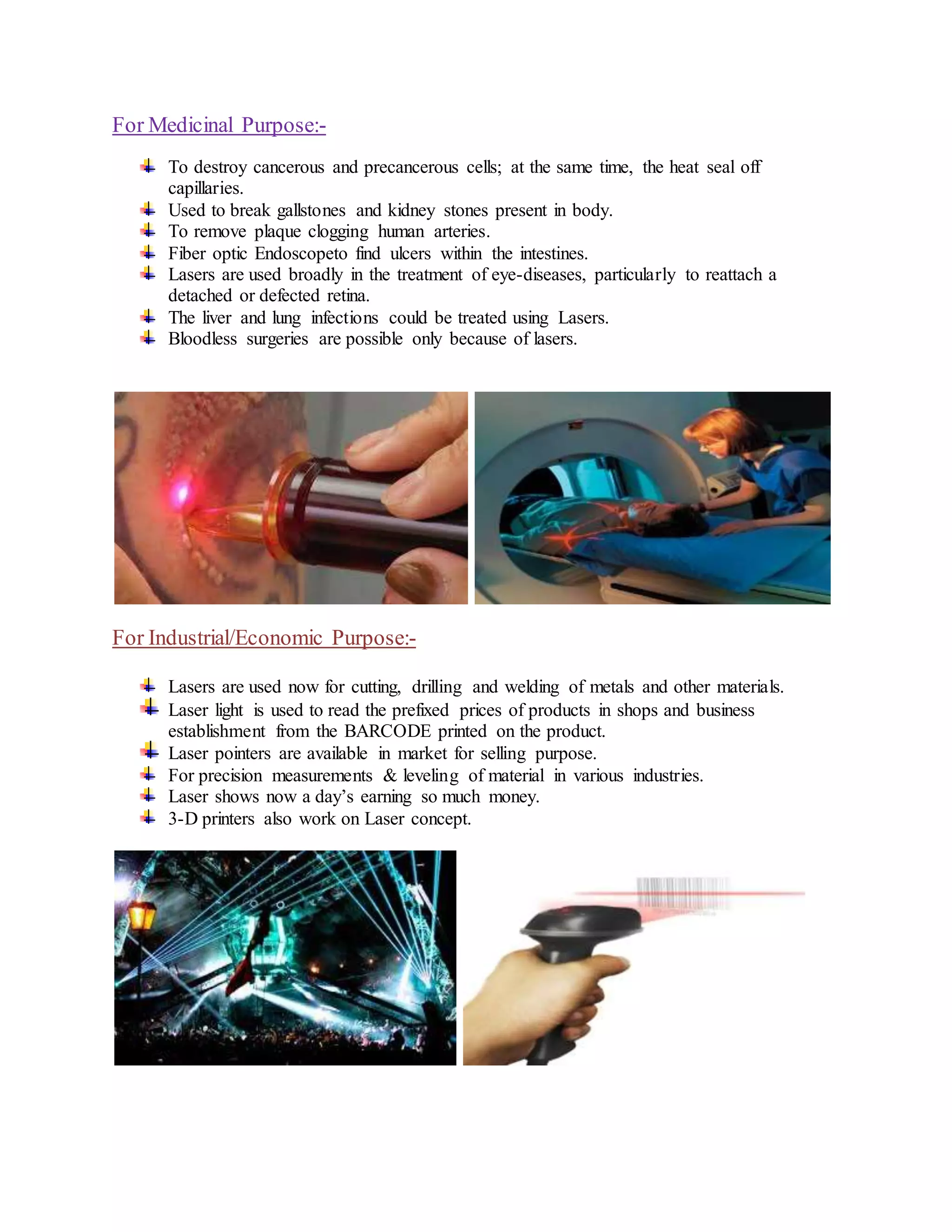 For Medicinal Purpose:-
To destroy cancerous and precancerous cells; at the same time, the heat seal off
capillaries.
Used to break gallstones and kidney stones present in body.
To remove plaque clogging human arteries.
Fiber optic Endoscopeto find ulcers within the intestines.
Lasers are used broadly in the treatment of eye-diseases, particularly to reattach a
detached or defected retina.
The liver and lung infections could be treated using Lasers.
Bloodless surgeries are possible only because of lasers.
For Industrial/Economic Purpose:-
Lasers are used now for cutting, drilling and welding of metals and other materials.
Laser light is used to read the prefixed prices of products in shops and business
establishment from the BARCODE printed on the product.
Laser pointers are available in market for selling purpose.
For precision measurements & leveling of material in various industries.
Laser shows now a day’s earning so much money.
3-D printers also work on Laser concept.
 