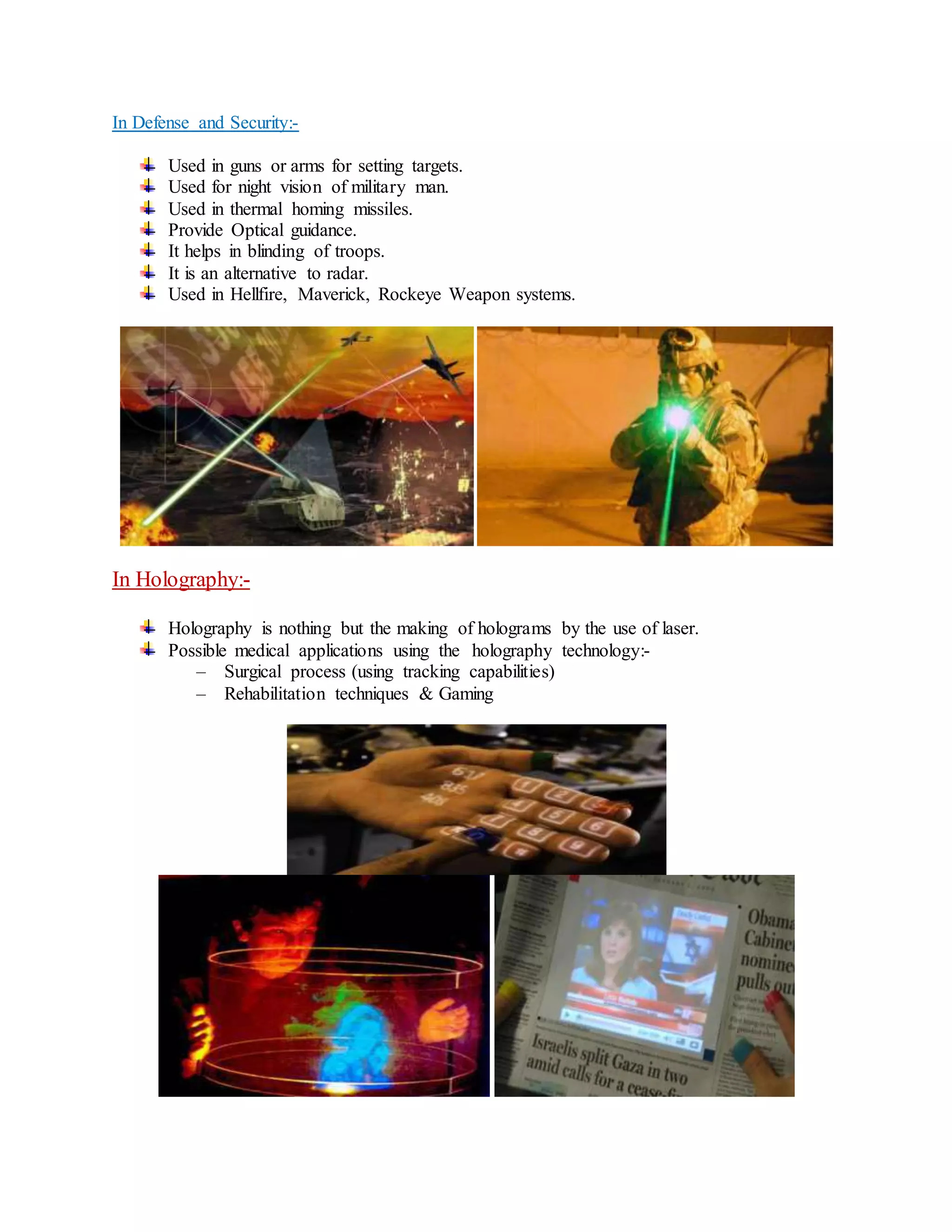 In Defense and Security:-
Used in guns or arms for setting targets.
Used for night vision of military man.
Used in thermal homing missiles.
Provide Optical guidance.
It helps in blinding of troops.
It is an alternative to radar.
Used in Hellfire, Maverick, Rockeye Weapon systems.
In Holography:-
Holography is nothing but the making of holograms by the use of laser.
Possible medical applications using the holography technology:-
– Surgical process (using tracking capabilities)
– Rehabilitation techniques & Gaming
 