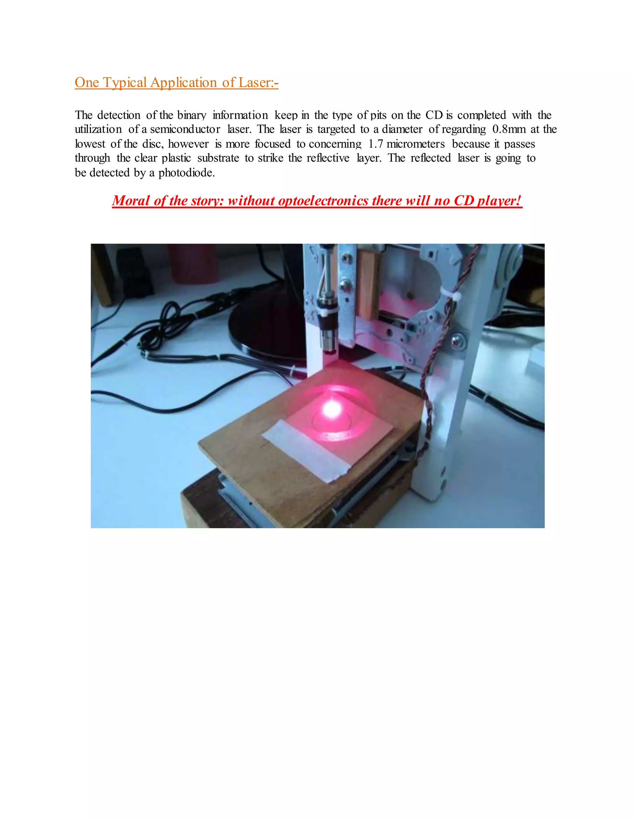 One Typical Application of Laser:-
The detection of the binary information keep in the type of pits on the CD is completed with the
utilization of a semiconductor laser. The laser is targeted to a diameter of regarding 0.8mm at the
lowest of the disc, however is more focused to concerning 1.7 micrometers because it passes
through the clear plastic substrate to strike the reflective layer. The reflected laser is going to
be detected by a photodiode.
Moral of the story: without optoelectronics there will no CD player!
Intro
 