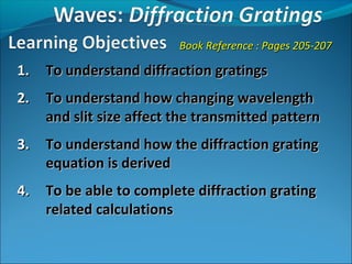 Book Reference : Pages 205-207

1.   To understand diffraction gratings
2.   To understand how changing wavelength
     and slit size affect the transmitted pattern
3.   To understand how the diffraction grating
     equation is derived
4.   To be able to complete diffraction grating
     related calculations
 