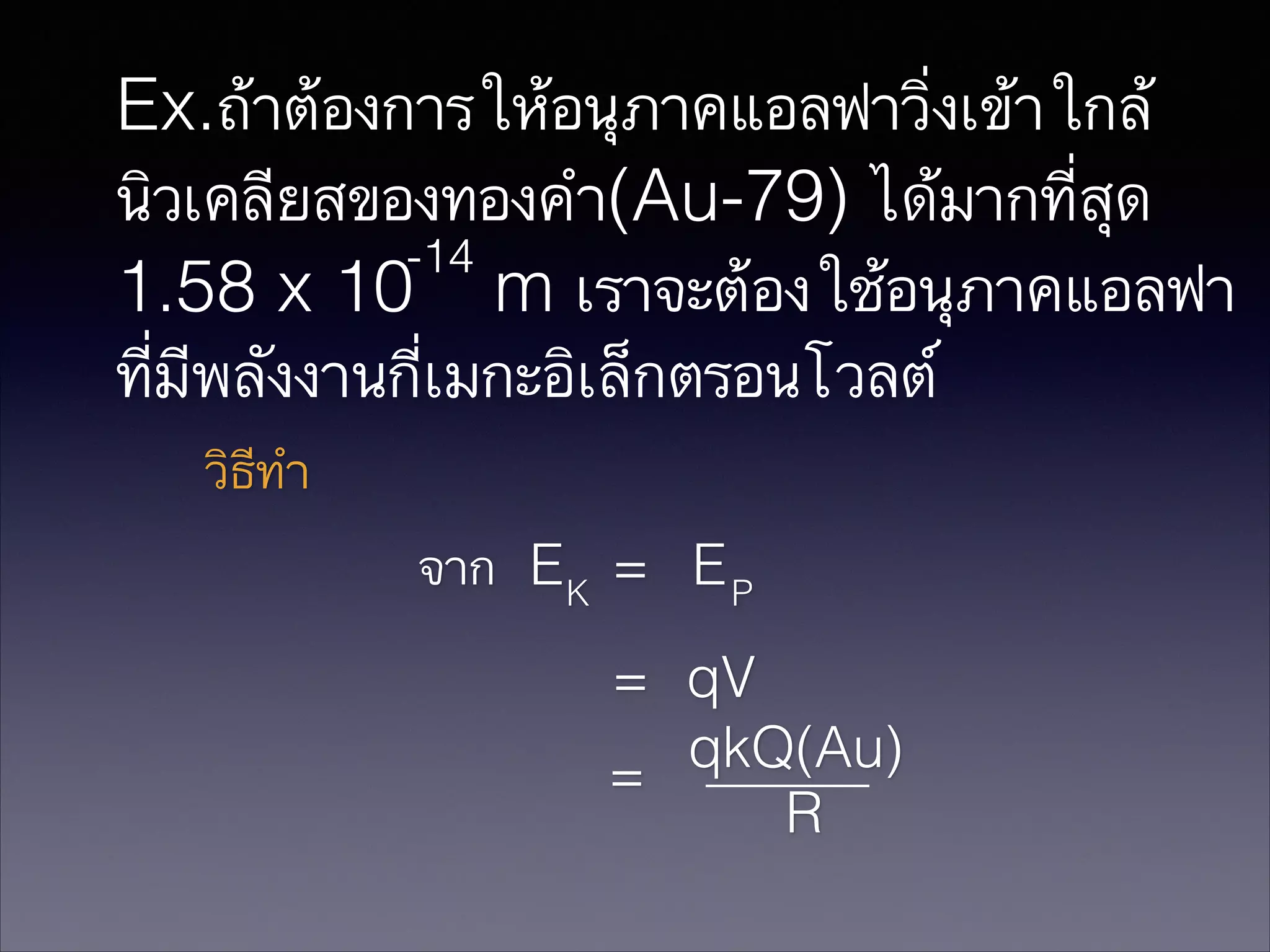 Ex.ถ้าต้องการให้อนุภาคแอลฟาวิ่งเข้าใกล้
นิวเคลียสของทองคำ(Au-79) ได้มากที่สุด
-14
1.58 x 10 m เราจะต้องใช้อนุภาคแอลฟา
ที่มีพลังงานกี่เมกะอิเล็กตรอนโวลต์
วิธีทำ
จาก E K = E P
= qV
qkQ(Au)
=
R

 